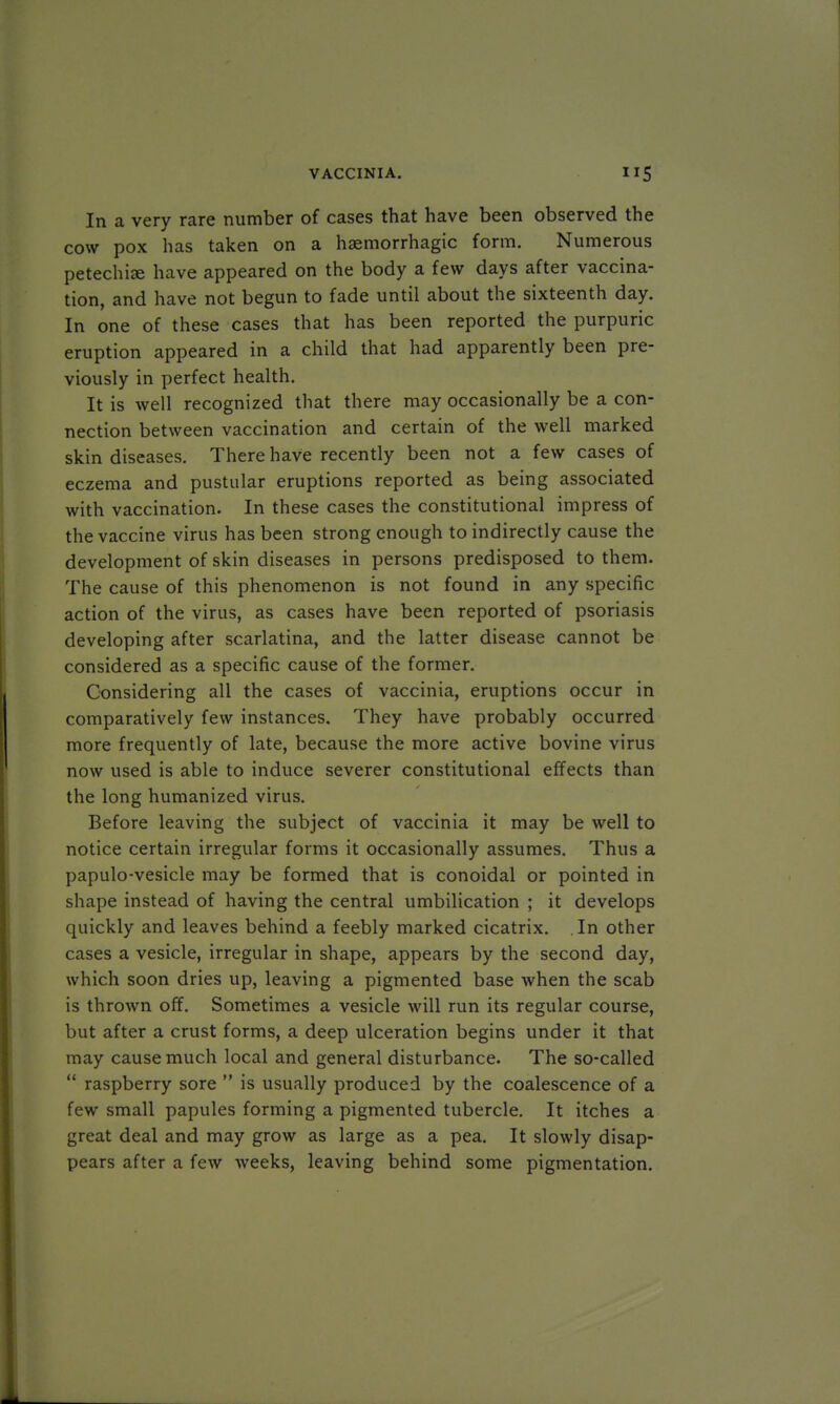 In a very rare number of cases that have been observed the cow pox has taken on a hsemorrhagic form. Numerous petechia; have appeared on the body a few days after vaccina- tion, and have not begun to fade until about the sixteenth day. In one of these cases that has been reported the purpuric eruption appeared in a child that had apparently been pre- viously in perfect health. It is well recognized that there may occasionally be a con- nection between vaccination and certain of the well marked skin diseases. There have recently been not a few cases of eczema and pustular eruptions reported as being associated with vaccination. In these cases the constitutional impress of the vaccine virus has been strong enough to indirectly cause the development of skin diseases in persons predisposed to them. The cause of this phenomenon is not found in any specific action of the virus, as cases have been reported of psoriasis developing after scarlatina, and the latter disease cannot be considered as a specific cause of the former. Considering all the cases of vaccinia, eruptions occur in comparatively few instances. They have probably occurred more frequently of late, because the more active bovine virus now used is able to induce severer constitutional effects than the long humanized virus. Before leaving the subject of vaccinia it may be well to notice certain irregular forms it occasionally assumes. Thus a papulo-vesicle may be formed that is conoidal or pointed in shape instead of having the central umbilication ; it develops quickly and leaves behind a feebly marked cicatrix. In other cases a vesicle, irregular in shape, appears by the second day, which soon dries up, leaving a pigmented base when the scab is thrown off. Sometimes a vesicle will run its regular course, but after a crust forms, a deep ulceration begins under it that may cause much local and general disturbance. The so-called  raspberry sore  is usually produced by the coalescence of a few small papules forming a pigmented tubercle. It itches a great deal and may grow as large as a pea. It slowly disap- pears after a few weeks, leaving behind some pigmentation.
