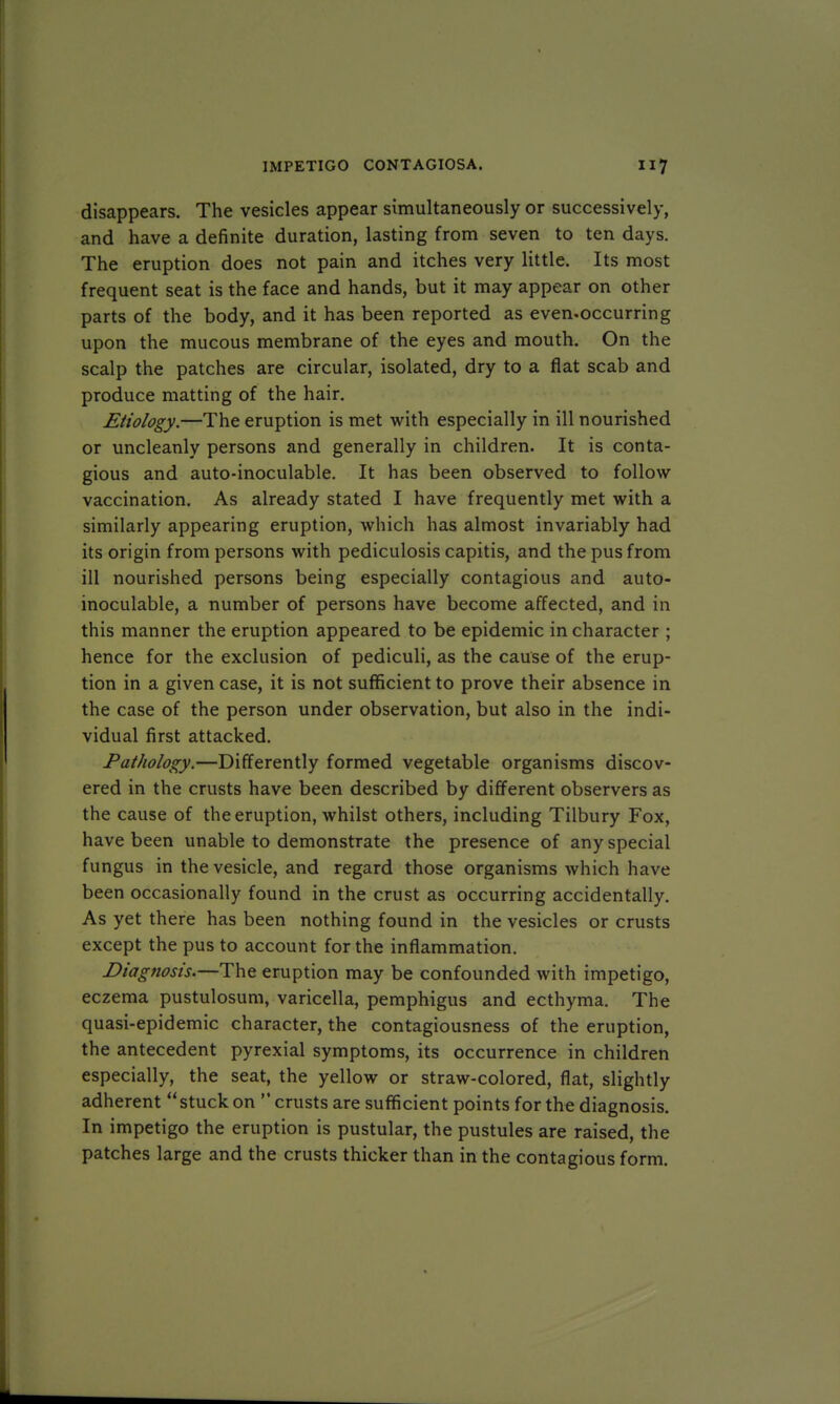 disappears. The vesicles appear simultaneously or successively, and have a definite duration, lasting from seven to ten days. The eruption does not pain and itches very little. Its most frequent seat is the face and hands, but it may appear on other parts of the body, and it has been reported as even-occurring upon the mucous membrane of the eyes and mouth. On the scalp the patches are circular, isolated, dry to a flat scab and produce matting of the hair. Etiology.—The eruption is met with especially in ill nourished or uncleanly persons and generally in children. It is conta- gious and auto-inoculable. It has been observed to follow vaccination. As already stated I have frequently met with a similarly appearing eruption, which has almost invariably had its origin from persons with pediculosis capitis, and the pus from ill nourished persons being especially contagious and auto- inoculable, a number of persons have become affected, and in this manner the eruption appeared to be epidemic in character ; hence for the exclusion of pediculi, as the cause of the erup- tion in a given case, it is not sufficient to prove their absence in the case of the person under observation, but also in the indi- vidual first attacked. Pathology.—Differently formed vegetable organisms discov- ered in the crusts have been described by different observers as the cause of the eruption, whilst others, including Tilbury Fox, have been unable to demonstrate the presence of any special fungus in the vesicle, and regard those organisms which have been occasionally found in the crust as occurring accidentally. As yet there has been nothing found in the vesicles or crusts except the pus to account for the inflammation. Diagnosis.—The eruption may be confounded with impetigo, eczema pustulosum, varicella, pemphigus and ecthyma. The quasi-epidemic character, the contagiousness of the eruption, the antecedent pyrexial symptoms, its occurrence in children especially, the seat, the yellow or straw-colored, flat, slightly adherent stuck on  crusts are sufficient points for the diagnosis. In impetigo the eruption is pustular, the pustules are raised, the patches large and the crusts thicker than in the contagious form.