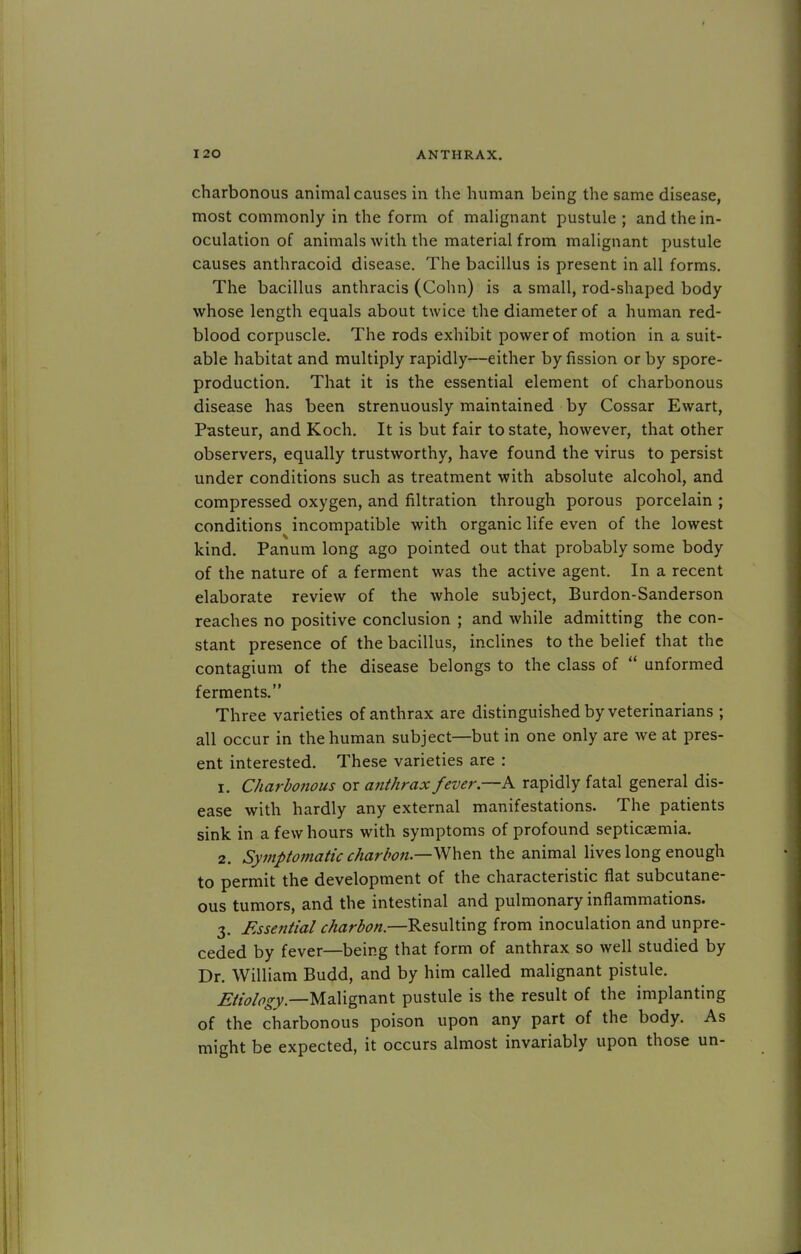 charbonous animal causes in the human being the same disease, most commonly in the form of malignant pustule ; and the in- oculation of animals with the material from malignant pustule causes anthracoid disease. The bacillus is present in all forms. The bacillus anthracis (Cohn) is a small, rod-shaped body whose length equals about twice the diameter of a human red- blood corpuscle. The rods exhibit power of motion in a suit- able habitat and multiply rapidly—either by fission or by spore- production. That it is the essential element of charbonous disease has been strenuously maintained by Cossar Ewart, Pasteur, and Koch. It is but fair to state, however, that other observers, equally trustworthy, have found the virus to persist under conditions such as treatment with absolute alcohol, and compressed oxygen, and nitration through porous porcelain ; conditions incompatible with organic life even of the lowest kind. Panum long ago pointed out that probably some body of the nature of a ferment was the active agent. In a recent elaborate review of the whole subject, Burdon-Sanderson reaches no positive conclusion ; and while admitting the con- stant presence of the bacillus, inclines to the belief that the contagium of the disease belongs to the class of  unformed ferments. Three varieties of anthrax are distinguished by veterinarians ; all occur in the human subject—but in one only are we at pres- ent interested. These varieties are : 1. Charbonous or anthrax fever.—A rapidly fatal general dis- ease with hardly any external manifestations. The patients sink in a few hours with symptoms of profound septicaemia. 2. Symptomatic charbon —When the animal lives long enough to permit the development of the characteristic flat subcutane- ous tumors, and the intestinal and pulmonary inflammations. 3. Essential charbon.—Resulting from inoculation and unpre- ceded by fever—being that form of anthrax so well studied by Dr. William Budd, and by him called malignant pistule. Etiology.—Malignant pustule is the result of the implanting of the charbonous poison upon any part of the body. As might be expected, it occurs almost invariably upon those un-