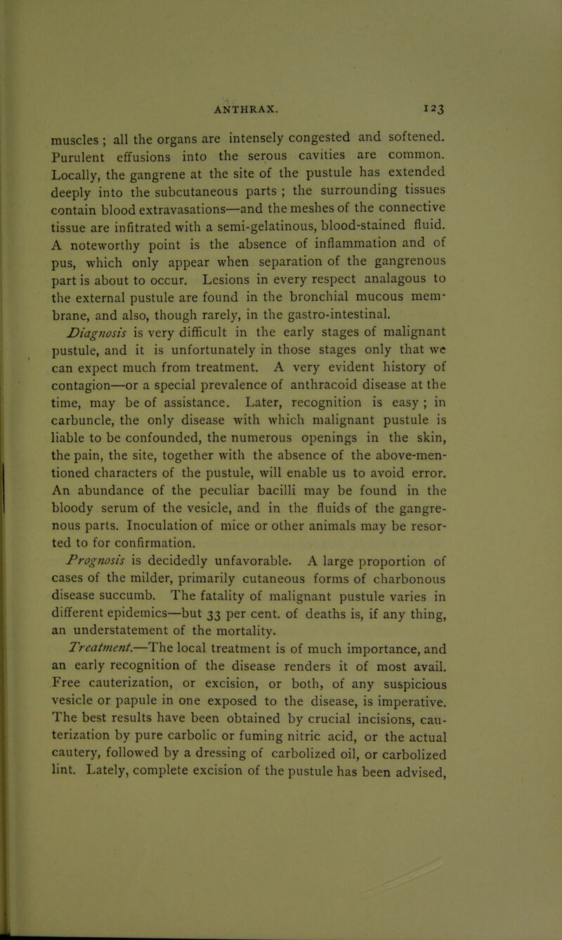muscles ; all the organs are intensely congested and softened. Purulent effusions into the serous cavities are common. Locally, the gangrene at the site of the pustule has extended deeply into the subcutaneous parts ; the surrounding tissues contain blood extravasations—and the meshes of the connective tissue are infitrated with a semi-gelatinous, blood-stained fluid. A noteworthy point is the absence of inflammation and of pus, which only appear when separation of the gangrenous part is about to occur. Lesions in every respect analagous to the external pustule are found in the bronchial mucous mem- brane, and also, though rarely, in the gastro-intestinal. Diagnosis is very difficult in the early stages of malignant pustule, and it is unfortunately in those stages only that we can expect much from treatment. A very evident history of contagion—or a special prevalence of anthracoid disease at the time, may be of assistance. Later, recognition is easy ; in carbuncle, the only disease with which malignant pustule is liable to be confounded, the numerous openings in the skin, the pain, the site, together with the absence of the above-men- tioned characters of the pustule, will enable us to avoid error. An abundance of the peculiar bacilli may be found in the bloody serum of the vesicle, and in the fluids of the gangre- nous parts. Inoculation of mice or other animals may be resor- ted to for confirmation. Prognosis is decidedly unfavorable. A large proportion of cases of the milder, primarily cutaneous forms of charbonous disease succumb. The fatality of malignant pustule varies in different epidemics—but 33 per cent, of deaths is, if any thing, an understatement of the mortality. Treatment.—The local treatment is of much importance, and an early recognition of the disease renders it of most avail. Free cauterization, or excision, or both, of any suspicious vesicle or papule in one exposed to the disease, is imperative. The best results have been obtained by crucial incisions, cau- terization by pure carbolic or fuming nitric acid, or the actual cautery, followed by a dressing of carbolized oil, or carbolized lint. Lately, complete excision of the pustule has been advised,