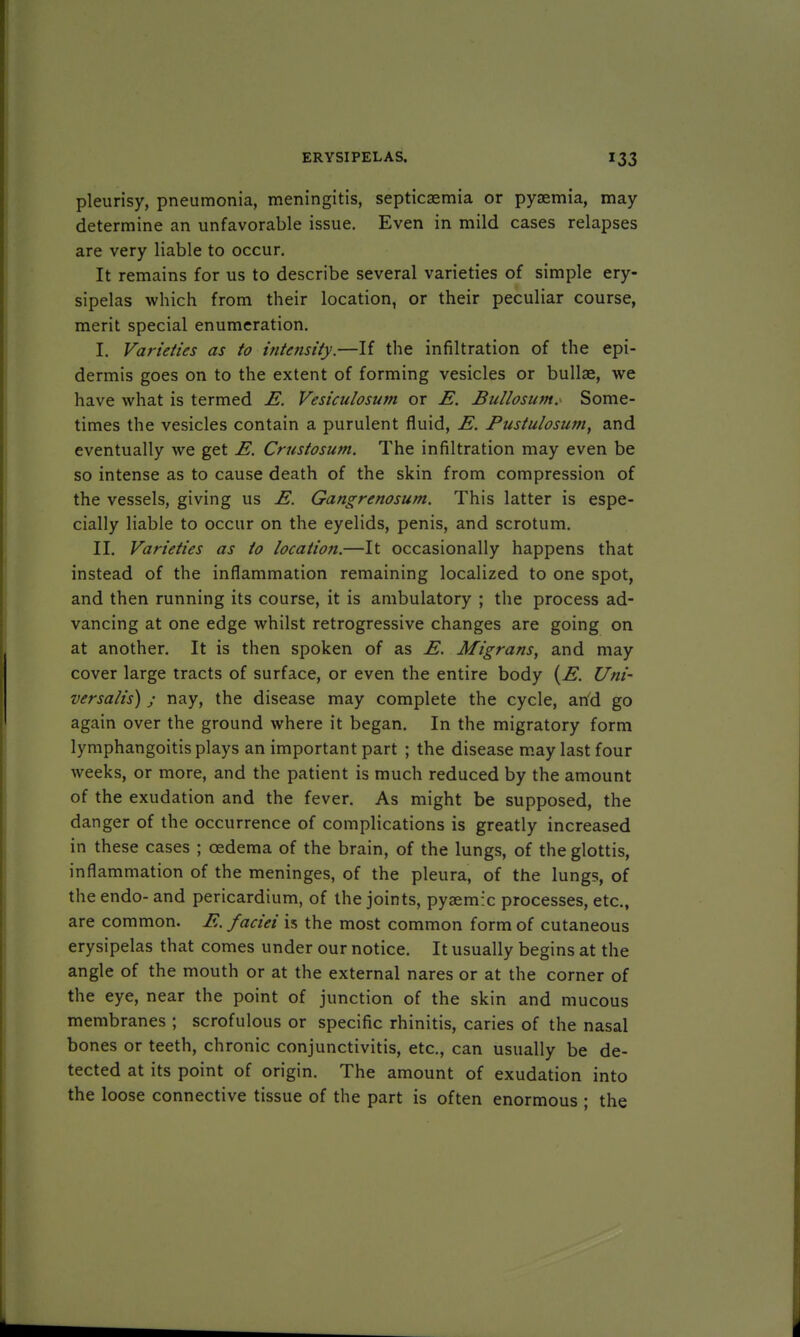 pleurisy, pneumonia, meningitis, septicaemia or pyaemia, may determine an unfavorable issue. Even in mild cases relapses are very liable to occur. It remains for us to describe several varieties of simple ery- sipelas which from their location, or their peculiar course, merit special enumeration. I. Varieties as to intensity.—If the infiltration of the epi- dermis goes on to the extent of forming vesicles or bullae, we have what is termed E. Vesiculosum or E. Bullosum. Some- times the vesicles contain a purulent fluid, E. Pustulosum, and eventually we get E. Crustosum. The infiltration may even be so intense as to cause death of the skin from compression of the vessels, giving us E. Gangrenosum. This latter is espe- cially liable to occur on the eyelids, penis, and scrotum. II. Varieties as to location.—It occasionally happens that instead of the inflammation remaining localized to one spot, and then running its course, it is ambulatory ; the process ad- vancing at one edge whilst retrogressive changes are going on at another. It is then spoken of as E. Migrans, and may cover large tracts of surface, or even the entire body (E. Uni- versalis) ; nay, the disease may complete the cycle, and go again over the ground where it began. In the migratory form lymphangoitis plays an important part ; the disease may last four weeks, or more, and the patient is much reduced by the amount of the exudation and the fever. As might be supposed, the danger of the occurrence of complications is greatly increased in these cases ; oedema of the brain, of the lungs, of the glottis, inflammation of the meninges, of the pleura, of the lungs, of the endo- and pericardium, of the joints, pyaemic processes, etc., are common. E. faciei is the most common form of cutaneous erysipelas that comes under our notice. It usually begins at the angle of the mouth or at the external nares or at the corner of the eye, near the point of junction of the skin and mucous membranes ; scrofulous or specific rhinitis, caries of the nasal bones or teeth, chronic conjunctivitis, etc., can usually be de- tected at its point of origin. The amount of exudation into the loose connective tissue of the part is often enormous ; the