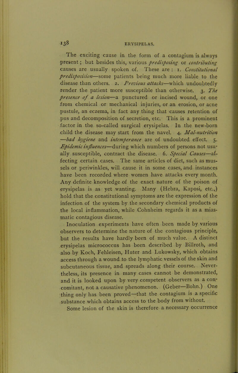 The exciting cause in the form of a contagium is always present ; but besides this, various predisposing or contributing causes are usually spoken of. These are : i. Constitutional predisposition—some patients being much more liable to the disease than others. 2. Previous attacks—which undoubtedly render the patient more susceptible than otherwise. 3. The presence of a lesion—a punctured or incised wound, or one from chemical or mechanical injuries, or an erosion, or acne pustule, an eczema, in fact any thing that causes retention of pus and decomposition of secretion, etc. This is a prominent factor in the so-called surgical erysipelas. In the new-born child the disease may start from the navel. 4. Mal-nutrition —bad hygiene and intemperance are of undoubted effect. 5. Epidemic influences—during which numbers of persons not usu- ally susceptible, contract the disease. 6. Special Causes—af- fecting certain cases. The same articles of diet, such as mus- sels or periwinkles, will cause it in some cases, and instances have been recorded where women have attacks every month. Any definite knowledge of the exact nature of the poison of erysipelas is as yet wanting. Many (Hebra, Kaposi, etc.,) hold that the constitutional symptoms are the expression of the infection of the system by the secondary chemical products of the local inflammation, while Cohnheim regards it as a mias- matic contagious disease. Inoculation experiments have often been made by various observers to determine the nature of the contagious principle, but the results have hardly been of much value. A distinct erysipelas micrococcus has been described by Billroth, and also by Koch, Fehleisen, Huter and Lukowsky, which obtains access through a wound to the lymphatic vessels of the skin and subcutaneous tissue, and spreads along their course. Never- theless, its presence in many cases cannot be demonstrated, and it is looked upon by very competent observers as a con- comitant, not a causative phenomenon. (Geber—Bohn.) One thing only has been proved—that the contagium is a specific substance which obtains access to the body from without. Some lesion of the skin is therefore a necessary occurrence