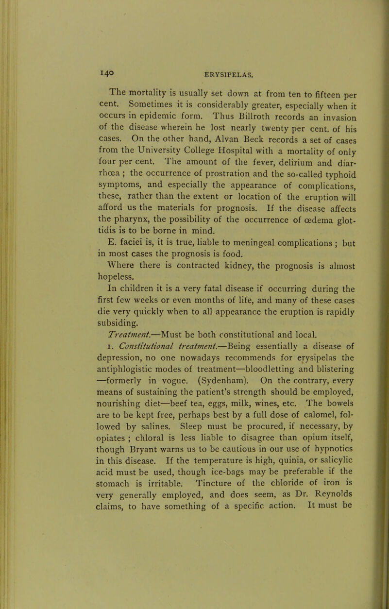 The mortality is usually set down at from ten to fifteen per cent. Sometimes it is considerably greater, especially when it occurs in epidemic form. Thus Billroth records an invasion of the disease wherein he lost nearly twenty per cent, of his cases. On the other hand, Alvan Beck records a set of cases from the University College Hospital with a mortality of only four per cent. The amount of the fever, delirium and diar- rhoea ; the occurrence of prostration and the so-called typhoid symptoms, and especially the appearance of complications, these, rather than the extent or location of the eruption will afford us the materials for prognosis. If the disease affects the pharynx, the possibility of the occurrence of oedema glot- tidis is to be borne in mind. E. faciei is, it is true, liable to meningeal complications ; but in most cases the prognosis is food. Where there is contracted kidney, the prognosis is almost hopeless. In children it is a very fatal disease if occurring during the first few weeks or even months of life, and many of these cases die very quickly when to all appearance the eruption is rapidly subsiding. Treatment.—Must be both constitutional and local. i. Constitutional treatment.—Being essentially a disease of depression, no one nowadays recommends for erysipelas the antiphlogistic modes of treatment—bloodletting and blistering —formerly in vogue. (Sydenham). On the contrary, every means of sustaining the patient's strength should be employed, nourishing diet—beef tea, eggs, milk, wines, etc. The bowels are to be kept free, perhaps best by a full dose of calomel, fol- lowed by salines. Sleep must be procured, if necessary, by opiates ; chloral is less liable to disagree than opium itself, though Bryant warns us to be cautious in our use of hypnotics in this disease. If the temperature is high, quinia, or salicylic acid must be used, though ice-bags may be preferable if the stomach is irritable. Tincture of the chloride of iron is very generally employed, and does seem, as Dr. Reynolds claims, to have something of a specific action. It must be