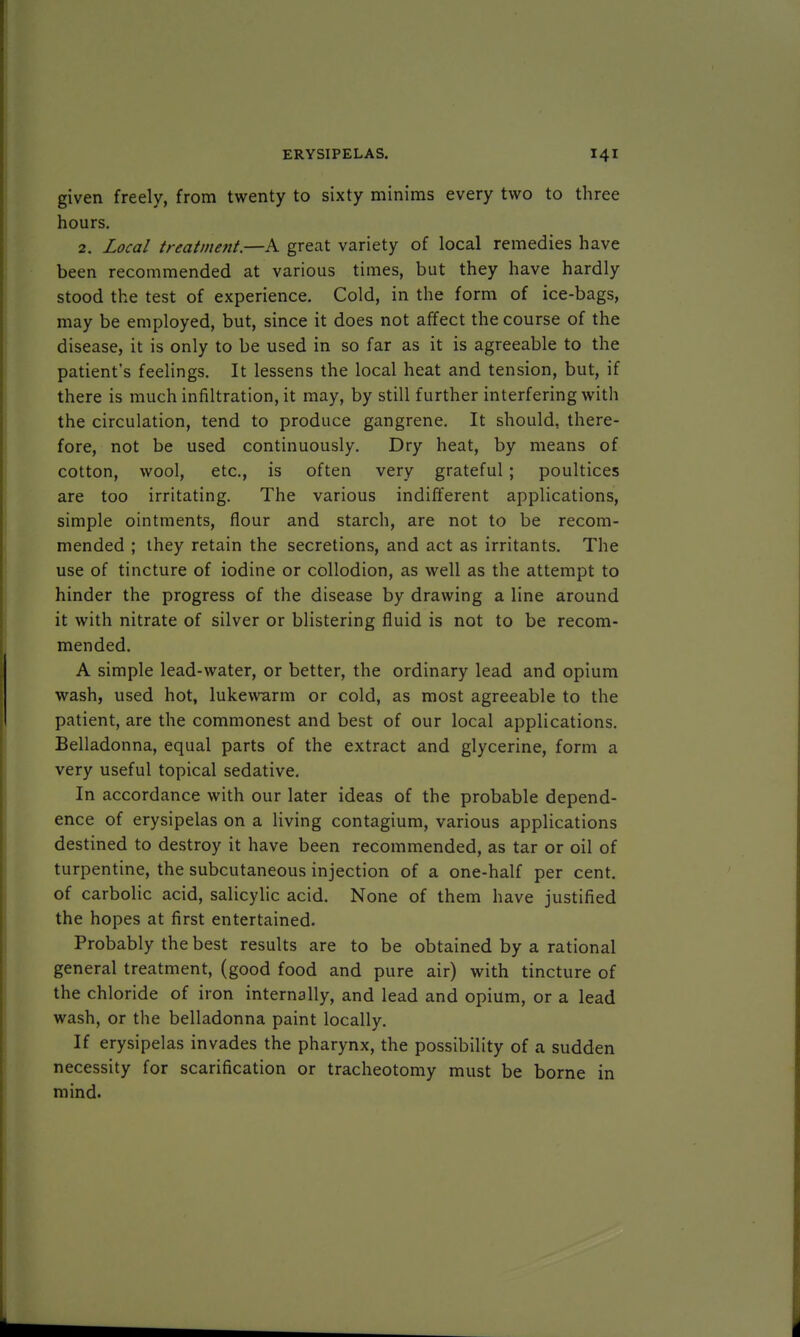 given freely, from twenty to sixty minims every two to three hours. 2. Local treatment.—A great variety of local remedies have been recommended at various times, but they have hardly stood the test of experience. Cold, in the form of ice-bags, may be employed, but, since it does not affect the course of the disease, it is only to be used in so far as it is agreeable to the patient's feelings. It lessens the local heat and tension, but, if there is much infiltration, it may, by still further interfering with the circulation, tend to produce gangrene. It should, there- fore, not be used continuously. Dry heat, by means of cotton, wool, etc., is often very grateful; poultices are too irritating. The various indifferent applications, simple ointments, flour and starch, are not to be recom- mended ; they retain the secretions, and act as irritants. The use of tincture of iodine or collodion, as well as the attempt to hinder the progress of the disease by drawing a line around it with nitrate of silver or blistering fluid is not to be recom- mended. A simple lead-water, or better, the ordinary lead and opium wash, used hot, lukewarm or cold, as most agreeable to the patient, are the commonest and best of our local applications. Belladonna, equal parts of the extract and glycerine, form a very useful topical sedative. In accordance with our later ideas of the probable depend- ence of erysipelas on a living contagium, various applications destined to destroy it have been recommended, as tar or oil of turpentine, the subcutaneous injection of a one-half per cent, of carbolic acid, salicylic acid. None of them have justified the hopes at first entertained. Probably the best results are to be obtained by a rational general treatment, (good food and pure air) with tincture of the chloride of iron internally, and lead and opium, or a lead wash, or the belladonna paint locally. If erysipelas invades the pharynx, the possibility of a sudden necessity for scarification or tracheotomy must be borne in mind.