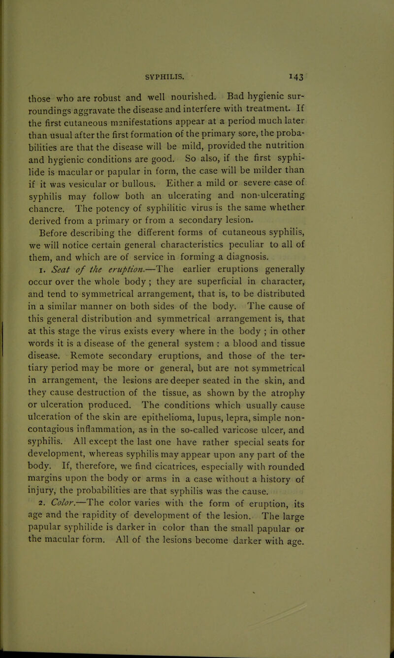 those who are robust and well nourished. Bad hygienic sur- roundings aggravate the disease and interfere with treatment. If the first cutaneous manifestations appear at a period much later than usual after the first formation of the primary sore, the proba- bilities are that the disease will be mild, provided the nutrition and hygienic conditions are good. So also, if the first syphi- lide is macular or papular in form, the case will be milder than if it was vesicular or bullous. Either a mild or severe case of syphilis may follow both an ulcerating and non-ulcerating chancre. The potency of syphilitic virus is the same whether derived from a primary or from a secondary lesion. Before describing the different forms of cutaneous syphilis, we will notice certain general characteristics peculiar to all of them, and which are of service in forming a diagnosis. 1. Seat of the eruption.—The earlier eruptions generally occur over the whole body ; they are superficial in character, and tend to symmetrical arrangement, that is, to be distributed in a similar manner on both sides of the body. The cause of this general distribution and symmetrical arrangement is, that at this stage the virus exists every where in the body ; in other words it is a disease of the general system : a blood and tissue disease. Remote secondary eruptions, and those of the ter- tiary period may be more or general, but are not symmetrical in arrangement, the lesions are deeper seated in the skin, and they cause destruction of the tissue, as shown by the atrophy or ulceration produced. The conditions which usually cause ulceration of the skin are epithelioma, lupus, lepra, simple non- contagious inflammation, as in the so-called varicose ulcer, and syphilis. All except the last one have rather special seats for development, whereas syphilis may appear upon any part of the body. If, therefore, we find cicatrices, especially with rounded margins upon the body or arms in a case without a history of injury, the probabilities are that syphilis was the cause. 2. Color.—The color varies with the form of eruption, its age and the rapidity of development of the lesion. The large papular syphilide is darker in color than the small papular or the macular form. All of the lesions become darker with age.