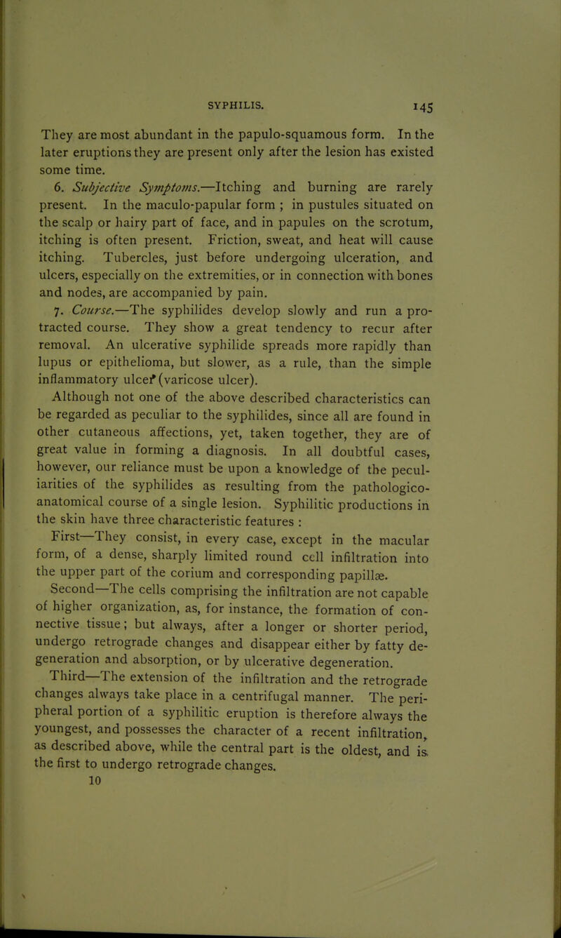 They are most abundant in the papulosquamous form. In the later eruptions they are present only after the lesion has existed some time. 6. Subjective Symptoms.—Itching and burning are rarely present. In the maculo-papular form ; in pustules situated on the scalp or hairy part of face, and in papules on the scrotum, itching is often present. Friction, sweat, and heat will cause itching. Tubercles, just before undergoing ulceration, and ulcers, especially on the extremities, or in connection with bones and nodes, are accompanied by pain. 7. Course.—The syphilides develop slowly and run a pro- tracted course. They show a great tendency to recur after removal. An ulcerative syphilide spreads more rapidly than lupus or epithelioma, but slower, as a rule, than the simple inflammatory ulcer* (varicose ulcer). Although not one of the above described characteristics can be regarded as peculiar to the syphilides, since all are found in other cutaneous affections, yet, taken together, they are of great value in forming a diagnosis. In all doubtful cases, however, our reliance must be upon a knowledge of the pecul- iarities of the syphilides as resulting from the pathologico- anatomical course of a single lesion. Syphilitic productions in the skin have three characteristic features : First—They consist, in every case, except in the macular form, of a dense, sharply limited round cell infiltration into the upper part of the corium and corresponding papillae. Second—The cells comprising the infiltration are not capable of higher organization, as, for instance, the formation of con- nective tissue; but always, after a longer or shorter period, undergo retrograde changes and disappear either by fatty de- generation and absorption, or by ulcerative degeneration. Third—The extension of the infiltration and the retrograde changes always take place in a centrifugal manner. The peri- pheral portion of a syphilitic eruption is therefore always the youngest, and possesses the character of a recent infiltration, as described above, while the central part is the oldest, and is. the first to undergo retrograde changes. 10