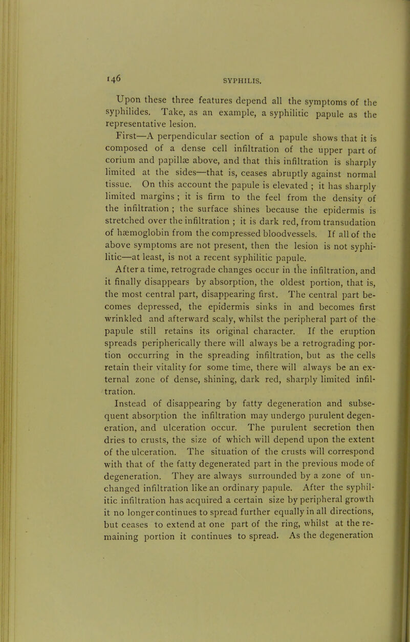Upon these three features depend all the symptoms of the syphilides. Take, as an example, a syphilitic papule as the representative lesion. First—A perpendicular section of a papule shows that it is composed of a dense cell infiltration of the upper part of corium and papillae above, and that this infiltration is sharply limited at the sides—that is, ceases abruptly against normal tissue. On this account the papule is elevated ; it has sharply limited margins ; it is firm to the feel from the density of the infiltration ; the surface shines because the epidermis is stretched over the infiltration ; it is dark red, from transudation of haemoglobin from the compressed bloodvessels. If all of the above symptoms are not present, then the lesion is not syphi- litic—at least, is not a recent syphilitic papule. After a time, retrograde changes occur in the infiltration, and it finally disappears by absorption, the oldest portion, that is, the most central part, disappearing first. The central part be- comes depressed, the epidermis sinks in and becomes first wrinkled and afterward scaly, whilst the peripheral part of the papule still retains its original character. If the eruption spreads peripherically there will always be a retrograding por- tion occurring in the spreading infiltration, but as the cells retain their vitality for some time, there will always be an ex- ternal zone of dense, shining, dark red, sharply limited infil- tration. Instead of disappearing by fatty degeneration and subse- quent absorption the infiltration may undergo purulent degen- eration, and ulceration occur. The purulent secretion then dries to crusts, the size of which will depend upon the extent of the ulceration. The situation of the crusts will correspond with that of the fatty degenerated part in the previous mode of degeneration. They are always surrounded by a zone of un- changed infiltration like an ordinary papule. After the syphil- itic infiltration has acquired a certain size by peripheral growth it no longer continues to spread further equally in all directions, but ceases to extend at one part of the ring, whilst at the re- maining portion it continues to spread- As the degeneration