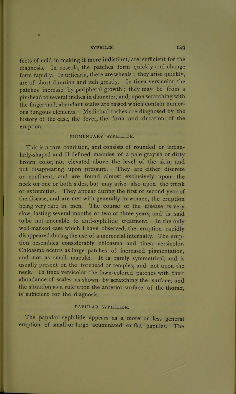 fects of cold in making it more indistinct, are sufficient for the diagnosis. In roseola, the patches form quickly and change form rapidly. In urticaria, there are wheals ; they arise quickly, are of short duration and itch greatly. In tinea versicolor, the patches increase by peripheral growth ; they may be from a pin-head to several inches in diameter, and, upon scratching with the finger-nail, abundant scales are raised which contain numer- ous fungous elements. Medicinal rashes are diagnosed by the history of the case, the fever, the form and duration of the eruption. PIGMENTARY SYPHILIDE. This is a rare condition, and consists of rounded or irregu- larly-shaped and ill-defined macules of a pale grayish or dirty brown color, not elevated above the level of the skin, and not disappearing upon pressure. They are either discrete or confluent, and are found almost exclusively upon the neck on one or both sides, but may arise also upon the trunk or extremities. They appear during the first or second year of the disease, and are met with generally in women, the eruption being very rare in men. The course of the disease is very slow, lasting several months or two or three years, and is said to be not amenable to anti-syphilitic treatment. In the only well-marked case which I have observed, the eruption rapidly disappeared during the use of a mercurial internally. The erup- tion resembles considerably chloasma and tinea versicolor. Chloasma occurs as large patches of increased pigmentation, and not as small maculae. It is rarely symmetrical, and is usually present on the forehead or temples, and not upon the neck. In tinea versicolor the fawn-colored patches with their abundance of scales as shown by scratching the surface, and the situation as a rule upon the anterior surface of the thorax, is sufficient for the diagnosis. PAPULAR SYPHILIDE. The papular syphilide appears as a more or less general eruption of small or large acuminated or flat papules. The
