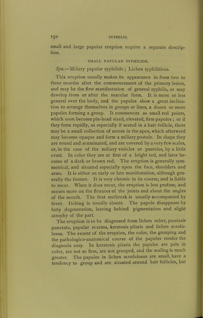 small and large papular eruption require a separate descrip- tion. SMALL PAPULAR SYPHILIDE. Syn.—Miliary papular syphilide ; Lichen syphiliticus. This eruption usually makes its appearance in from two to three months after the commencement of the primary lesion, and may be the first manifestation of general syphilis, or may develop from or after the macular form. It is more or less general over the body, and the papules show a great inclina- tion to arrange themselves in groups or lines, a dozen or more papules forming a group. It commences as small red points, which soon become pin-head sized, elevated, firm papules ; or if they form rapidly, as especially if seated in a hair follicle, there may be a small collection of serum in the apex, which afterward may become opaque and form a miliary pustule. In shape they are round and acuminated, and are covered by a very few scales, or, in the case of the miliary vesicles or pustules, by a little crust. In color they are at first of a bright red, and later be- come of a dark or brown red. The eruption is generally sym- metrical, and situated especially upon the face, shoulders and arms. It is either an early or late manifestation, although gen- erally the former. It is very chronic in its course, and is liable to recur. When it does recur, the eruption is less profuse, and occurs more on the flexures of the joints and about the angles of the mouth. The first outbreak is usually accompanied by fever. Itching is usually absent. The papule disappears by fatty degeneration, leaving behind pigmentation and slight atrophy of the part. The eruption is to be diagnosed from lichen ruber, psoriasis punctata, papular eczema, keratosis pilaris and lichen scrofu- losus. The extent of the eruption, the color, the grouping and the pathologico-anatomical course of the papules render the diagnosis easy. In keratosis pilaris the papules are pale in color, are not so firm, are not grouped, and the scaling is much greater. The papules in lichen scrofulosus are small, have a tendency to group and are situated around hair follicles, but