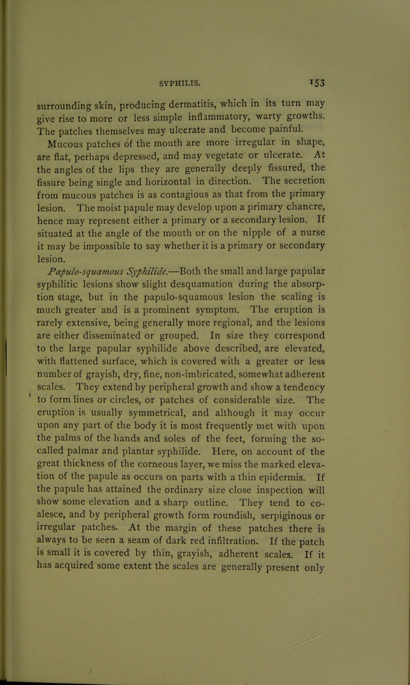 surrounding skin, producing dermatitis, which in its turn may give rise to more or less simple inflammatory, warty growths. The patches themselves may ulcerate and become painful. Mucous patches of the mouth are more irregular in shape, are flat, perhaps depressed, and may vegetate or ulcerate. At the angles of the lips they are generally deeply fissured, the fissure being single and horizontal in direction. The secretion from mucous patches is as contagious as that from the primary lesion. The moist papule may develop upon a primary chancre, hence may represent either a primary or a secondary lesion. If situated at the angle of the mouth or on the nipple of a nurse it may be impossible to say whether it is a primary or secondary lesion. Papulosquamous Syphilide.—Both the small and large papular syphilitic lesions show slight desquamation during the absorp- tion stage, but in the papulo-squamous lesion the scaling is much greater and is a prominent symptom. The eruption is rarely extensive, being generally more regional, and the lesions are either disseminated or grouped. In size they correspond to the large papular syphilide above described, are elevated, with flattened surface, which is covered with a greater or less number of grayish, dry, fine, non-imbricated, somewhat adherent scales. They extend by peripheral growth and show a tendency to form lines or circles, or patches of considerable size. The eruption is usually symmetrical, and although it may occur upon any part of the body it is most frequently met with upon the palms of the hands and soles of the feet, forming the so- called palmar and plantar syphilide. Here, on account of the great thickness of the corneous layer, we miss the marked eleva- tion of the papule as occurs on parts with a thin epidermis. If the papule has attained the ordinary size close inspection will show some elevation and a sharp outline. They tend to co- alesce, and by peripheral growth form roundish, serpiginous or irregular patches. At the margin of these patches there is always to be seen a seam of dark red infiltration. If the patch is small it is covered by thin, grayish, adherent scales. If it has acquired some extent the scales are generally present only