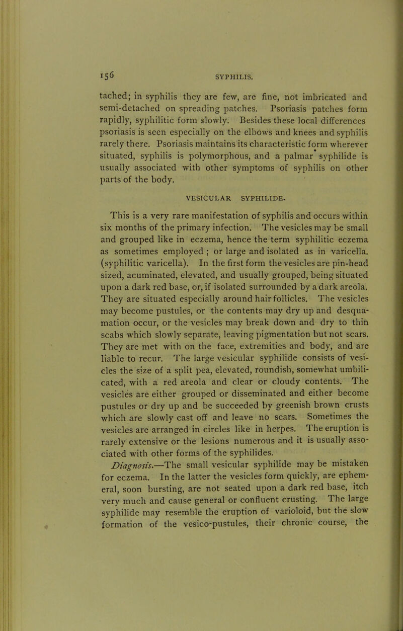 tached; in syphilis they are few, are fine, not imbricated and semi-detached on spreading patches. Psoriasis patches form rapidly, syphilitic form slowly. Besides these local differences psoriasis is seen especially on the elbows and knees and syphilis rarely there. Psoriasis maintains its characteristic form wherever situated, syphilis is polymorphous, and a palmar syphilide is usually associated with other symptoms of syphilis on other parts of the body. VESICULAR SYPHILIDE. This is a very rare manifestation of syphilis and occurs within six months of the primary infection. The vesicles may be small and grouped like in eczema, hence the term syphilitic eczema as sometimes employed ; or large and isolated as in varicella, (syphilitic varicella). In the first form the vesicles are pin-head sized, acuminated, elevated, and usually grouped, being situated upon a dark red base, or, if isolated surrounded by a dark areola. They are situated especially around hair follicles. The vesicles may become pustules, or the contents may dry up and desqua- mation occur, or the vesicles may break down and dry to thin scabs which slowly separate, leaving pigmentation but not scars. They are met with on the face, extremities and body, and are liable to recur. The large vesicular syphilide consists of vesi- cles the size of a split pea, elevated, roundish, somewhat umbili- cated, with a red areola and clear or cloudy contents. The vesicles are either grouped or disseminated and either become pustules or dry up and be succeeded by greenish brown crusts which are slowly cast off and leave no scars. Sometimes the vesicles are arranged in circles like in herpes. The eruption is rarely extensive or the lesions numerous and it is usually asso- ciated with other forms of the syphilides. Diagnosis.—The small vesicular syphilide may be mistaken for eczema. In the latter the vesicles form quickly, are ephem- eral, soon bursting, are not seated upon a dark red base, itch very much and cause general or confluent crusting. The large syphilide may resemble the eruption of varioloid, but the slow formation of the vesico-pustules, their chronic course, the