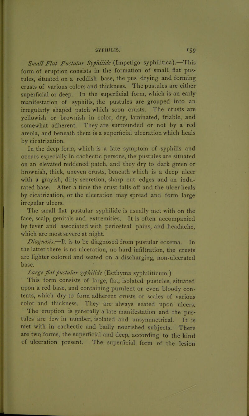 Small Flat Pustular Syphilid* (Impetigo syphilitica)—This form of eruption consists in the formation of small, flat pus- tules, situated on a reddish base, the pus drying and forming crusts of various colors and thickness. The pustules are either superficial or deep. In the superficial form, which is an early manifestation of syphilis, the pustules are grouped into an irregularly shaped patch which soon crusts. The crusts are yellowish or brownish in color, dry, laminated, friable, and somewhat adherent. They are surrounded or not by a red areola, and beneath them is a superficial ulceration which heals by cicatrization. In the deep form, which is a late symptom of syphilis and occurs especially in cachectic persons, the pustules are situated on an elevated reddened patch, and they dry to dark green or brownish, thick, uneven crusts, beneath which is a deep ulcer with a grayish, dirty secretion, sharp cut edges and an indu- rated base. After a time the crust falls off and the ulcer heals by cicatrization, or the ulceration may spread and form large irregular ulcers. The small flat pustular syphilide is usually met with on the face, scalp, genitals and extremities. It is often accompanied by fever and associated with periosteal pains, and headache, which are most severe at night. Diagnosis.—It is to be diagnosed from pustular eczema. In the latter there is no ulceration, no hard infiltration, the crusts are lighter colored and seated on a discharging, non-ulcerated base. Large flat pustular syphilide (Ecthyma syphiliticum.) This form consists of large, flat, isolated pustules, situated upon a red base, and containing purulent or even bloody con- tents, which dry to form adherent crusts or scales of various color and thickness. They are always seated upon ulcers. The eruption is generally a late manifestation and the pus- tules are few in number, isolated and unsymmetrical. It is met with in cachectic and badly nourished subjects. There are two. forms, the superficial and deep, according to the kind of ulceration present. The superficial form of the lesion