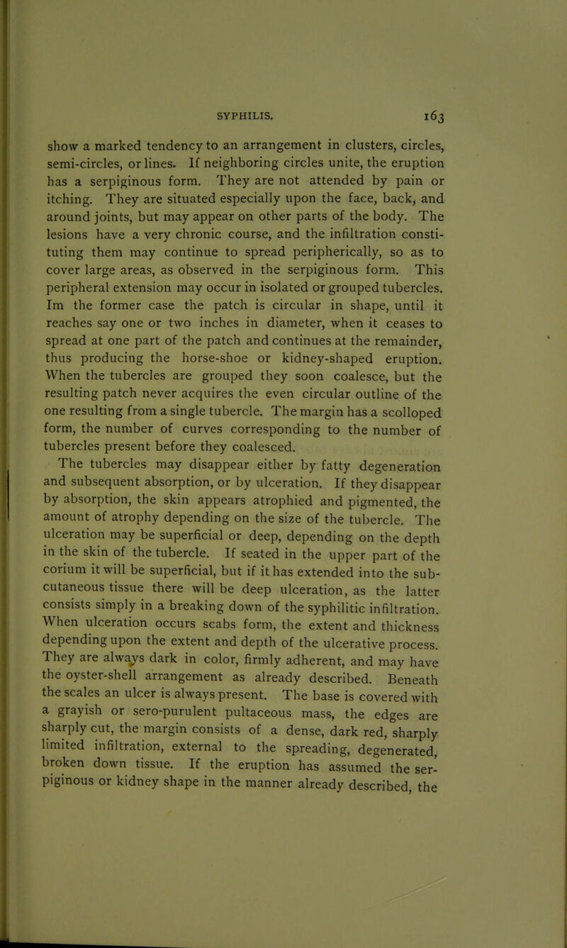 show a marked tendency to an arrangement in clusters, circles, semi-circles, or lines. If neighboring circles unite, the eruption has a serpiginous form. They are not attended by pain or itching. They are situated especially upon the face, back, and around joints, but may appear on other parts of the body. The lesions have a very chronic course, and the infiltration consti- tuting them may continue to spread peripherically, so as to cover large areas, as observed in the serpiginous form. This peripheral extension may occur in isolated or grouped tubercles. Im the former case the patch is circular in shape, until it reaches say one or two inches in diameter, when it ceases to spread at one part of the patch and continues at the remainder, thus producing the horse-shoe or kidney-shaped eruption. When the tubercles are grouped they soon coalesce, but the resulting patch never acquires the even circular outline of the one resulting from a single tubercle. The margin has a scolloped form, the number of curves corresponding to the number of tubercles present before they coalesced. The tubercles may disappear either by fatty degeneration and subsequent absorption, or by ulceration. If they disappear by absorption, the skin appears atrophied and pigmented, the amount of atrophy depending on the size of the tubercle. The ulceration may be superficial or deep, depending on the depth in the skin of the tubercle. If seated in the upper part of the corium it will be superficial, but if it has extended into the sub- cutaneous tissue there will be deep ulceration, as the latter consists simply in a breaking down of the syphilitic infiltration. When ulceration occurs scabs form, the extent and thickness depending upon the extent and depth of the ulcerative process. They are always dark in color, firmly adherent, and may have the oyster-shell arrangement as already described. Beneath the scales an ulcer is always present. The base is covered with a grayish or sero-purulent pultaceous mass, the edges are sharply cut, the margin consists of a dense, dark red, sharply limited infiltration, external to the spreading, degenerated broken down tissue. If the eruption has assumed the ser- piginous or kidney shape in the manner already described, the
