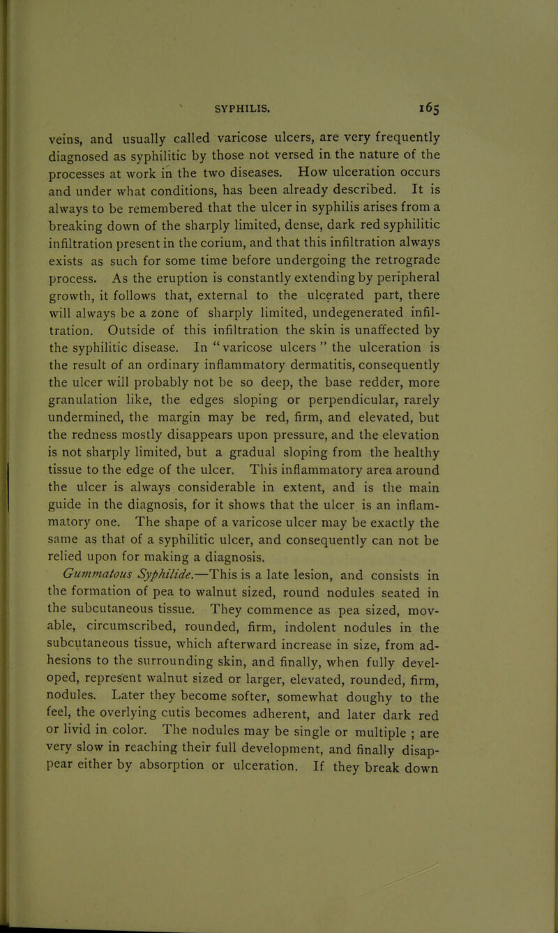 veins, and usually called varicose ulcers, are very frequently diagnosed as syphilitic by those not versed in the nature of the processes at work in the two diseases. How ulceration occurs and under what conditions, has been already described. It is always to be remembered that the ulcer in syphilis arises from a breaking down of the sharply limited, dense, dark red syphilitic infiltration present in the corium, and that this infiltration always exists as such for some time before undergoing the retrograde process. As the eruption is constantly extending by peripheral growth, it follows that, external to the ulcerated part, there will always be a zone of sharply limited, undegenerated infil- tration. Outside of this infiltration the skin is unaffected by the syphilitic disease. In varicose ulcers  the ulceration is the result of an ordinary inflammatory dermatitis, consequently the ulcer will probably not be so deep, the base redder, more granulation like, the edges sloping or perpendicular, rarely undermined, the margin may be red, firm, and elevated, but the redness mostly disappears upon pressure, and the elevation is not sharply limited, but a gradual sloping from the healthy tissue to the edge of the ulcer. This inflammatory area around the ulcer is always considerable in extent, and is the main guide in the diagnosis, for it shows that the ulcer is an inflam- matory one. The shape of a varicose ulcer may be exactly the same as that of a syphilitic ulcer, and consequently can not be relied upon for making a diagnosis. Gummatous Syphilide.—This is a late lesion, and consists in the formation of pea to walnut sized, round nodules seated in the subcutaneous tissue. They commence as pea sized, mov- able, circumscribed, rounded, firm, indolent nodules in the subcutaneous tissue, which afterward increase in size, from ad- hesions to the surrounding skin, and finally, when fully devel- oped, represent walnut sized or larger, elevated, rounded, firm, nodules. Later they become softer, somewhat doughy to the feel, the overlying cutis becomes adherent, and later dark red or livid in color. The nodules may be single or multiple ; are very slow in reaching their full development, and finally disap- pear either by absorption or ulceration. If they break down