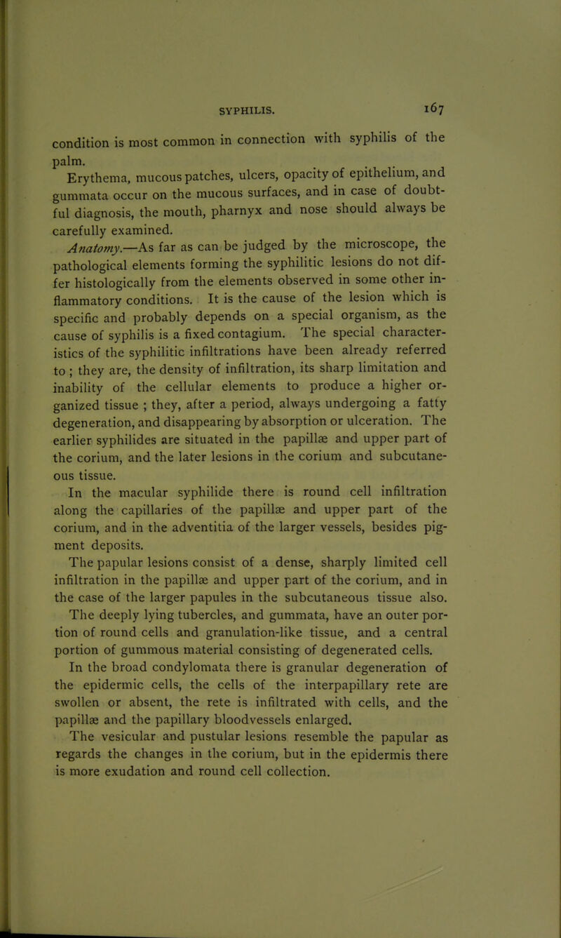 condition is most common in connection with syphilis of the palm. Erythema, mucous patches, ulcers, opacity of epithelium, and gummata occur on the mucous surfaces, and in case of doubt- ful diagnosis, the mouth, pharnyx and nose should always be carefully examined. Anatomy—As far as can be judged by the microscope, the pathological elements forming the syphilitic lesions do not dif- fer histologically from the elements observed in some other in- flammatory conditions. It is the cause of the lesion which is specific and probably depends on a special organism, as the cause of syphilis is a fixed contagium. The special character- istics of the syphilitic infiltrations have been already referred to ; they are, the density of infiltration, its sharp limitation and inability of the cellular elements to produce a higher or- ganized tissue ; they, after a period, always undergoing a fatty degeneration, and disappearing by absorption or ulceration. The earlier syphilides are situated in the papillae and upper part of the corium, and the later lesions in the corium and subcutane- ous tissue. In the macular syphilide there is round cell infiltration along the capillaries of the papillae and upper part of the corium, and in the adventitia of the larger vessels, besides pig- ment deposits. The papular lesions consist of a dense, sharply limited cell infiltration in the papillae and upper part of the corium, and in the case of the larger papules in the subcutaneous tissue also. The deeply lying tubercles, and gummata, have an outer por- tion of round cells and granulation-like tissue, and a central portion of gummous material consisting of degenerated cells. In the broad condylomata there is granular degeneration of the epidermic cells, the cells of the interpapillary rete are swollen or absent, the rete is infiltrated with cells, and the papillae and the papillary bloodvessels enlarged. The vesicular and pustular lesions resemble the papular as regards the changes in the corium, but in the epidermis there is more exudation and round cell collection.