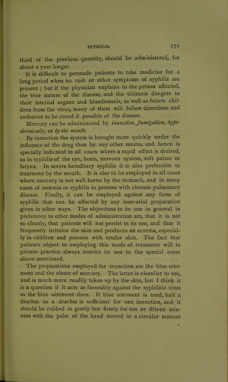 third of the previous quantity, should be administered, for about a year longer. It is difficult to persuade patients to take medicine for a long period when no rash or other symptoms of syphilis are present ; but if the physician explains to the person affected, the true nature of the disease, and the ultimate dangers to their internal organs and blood-vessels, as well as future chil- dren from the virus, many of them will follow directions and endeavor to be cured if possible of the disease. Mercury can be administered by inunction, fumigation, hypo- dermically, or by the mouth. By inunction the system is brought more quickly under the influence of the drug than by any other means, and hence is specially indicated in all cases where a rapid effect is desired, as in syphilis of the eye, brain, nervous system, soft palate or larynx. In severe hereditary syphilis it is also preferable to treatment by the mouth. It is also to be employed in all cases where mercury is not well borne by the stomach, and in many cases of anaemia or syphilis in persons with chronic pulmonary disease. Finally, it can be employed against any form of syphilis that can be affected by any mercurial preparation given in other ways. The objections to its use in general in preference to other modes of administration are, that it is not so cleanly, that patients will not persist in its use, and that it frequently irritates the skin and produces an eczema, especial- ly in children and persons with tender skin. The fact that patients object to employing this mode of treatment will in private practice always restrict its use to the special cases above mentioned. The preparations employed for inunction are the blue oint- ment and the oleate of mercury. The latter is cleanlier to use, and is much more readily taken up by the skin, but I think it is a question if it acts as favorably against the syphilitic virus as the blue ointment does. If blue ointment is used, half a drachm to a drachm is sufficient for one inunction, and it should be rubbed in gently but firmly for ten or fifteen min- utes with the palm of the hand moved in a circular manner