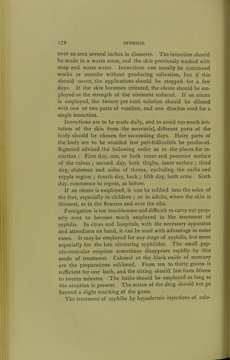 over an area several inches in diameter. The inunction should be made in a warm room, and the skin previously w ashed with soap and warm water. Inunctions can usually be continued weeks or months without producing salivation, but if this should occur, the applications should be stopped for a few days. If the skin becomes irritated, the oleate should be em- ployed or the strength of the ointment reduced. If an oleate is employed, the twenty per cent, solution should be diluted with one or two parts of vaseline, and one drachm used for a single inunction. Inunctions are to be made daily, and to avoid too much irri- tation of the skin from the mercurial, different parts of the body should be chosen for succeeding days. Hairy parts of the body are to be avoided lest peri-folliculitis be produced. Sigmund advised the following order as to the places for in- unction : First day, one, or both inner and posterior surface of the calves ; second day, both thighs, inner surface ; third day, abdomen and sides of thorax, excluding the axilla and nipple region ; fourth day, back ; fifth day, both arms. Sixth day, commence to repeat, as before. If an oleate is employed, it can be rubbed into the soles of the feet, especially in children ; or in adults, where the skin is thinnest, as in the flexures and over the ribs. Fumigation is too troublesome and difficult to carry out prop- erly ever to become much employed in the treatment of syphilis. In cities and hospitals, with the necessary apparatus and attendants on hand, it can be used with advantage in some cases. It may be employed for any stage of syphilis, but more especially for the late ulcerating syphilides. The small pap- ulo-vesicular eruption sometimes disappears rapidly by this mode of treatment. Calomel or the black oxide of mercury are the preparations sublimed. From ten to thirty grains is sufficient for one bath, and the sitting should last from fifteen to twenty minutes. The baths should be employed as long as the eruption is present. The action of the drug should not go beyond a slight touching of the gums. The treatment of syphilis by hypodermic injections of calo-