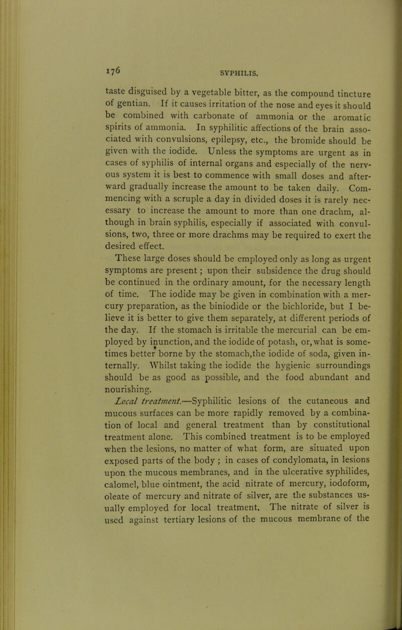 taste disguised by a vegetable bitter, as the compound tincture of gentian. If it causes irritation of the nose and eyes it should be combined with carbonate of ammonia or the aromatic spirits of ammonia. In syphilitic affections of the brain asso- ciated with convulsions, epilepsy, etc., the bromide should be given with the iodide. Unless the symptoms are urgent as in cases of syphilis of internal organs and especially of the nerv- ous system it is best to commence with small doses and after- ward gradually increase the amount to be taken daily. Com- mencing with a scruple a day in divided doses it is rarely nec- essary to increase the amount to more than one drachm, al- though in brain syphilis, especially if associated with convul- sions, two, three or more drachms may be required to exert the desired effect. These large doses should be employed only as long as urgent symptoms are present; upon their subsidence the drug should be continued in the ordinary amount, for the necessary length of time. The iodide may be given in combination with a mer- cury preparation, as the biniodide or the bichloride, but I be- lieve it is better to give them separately, at different periods of the day. If the stomach is irritable the mercurial can be em- ployed by inunction, and the iodide of potash, or, what is some- times better borne by the stomach,the iodide of soda, given in- ternally. AVhilst taking the iodide the hygienic surroundings should be as good as possible, and the food abundant and nourishing. Local treatment.—Syphilitic lesions of the cutaneous and mucous surfaces can be more rapidly removed by a combina- tion of local and general treatment than by constitutional treatment alone. This combined treatment is to be employed when the lesions, no matter of what form, are situated upon exposed parts of the body ; in cases of condylomata, in lesions upon the mucous membranes, and in the ulcerative syphilides, calomel, blue ointment, the acid nitrate of mercury, iodoform, oleate of mercury and nitrate of silver, are the substances us- ually employed for local treatment. The nitrate of silver is used against tertiary lesions of the mucous membrane of the