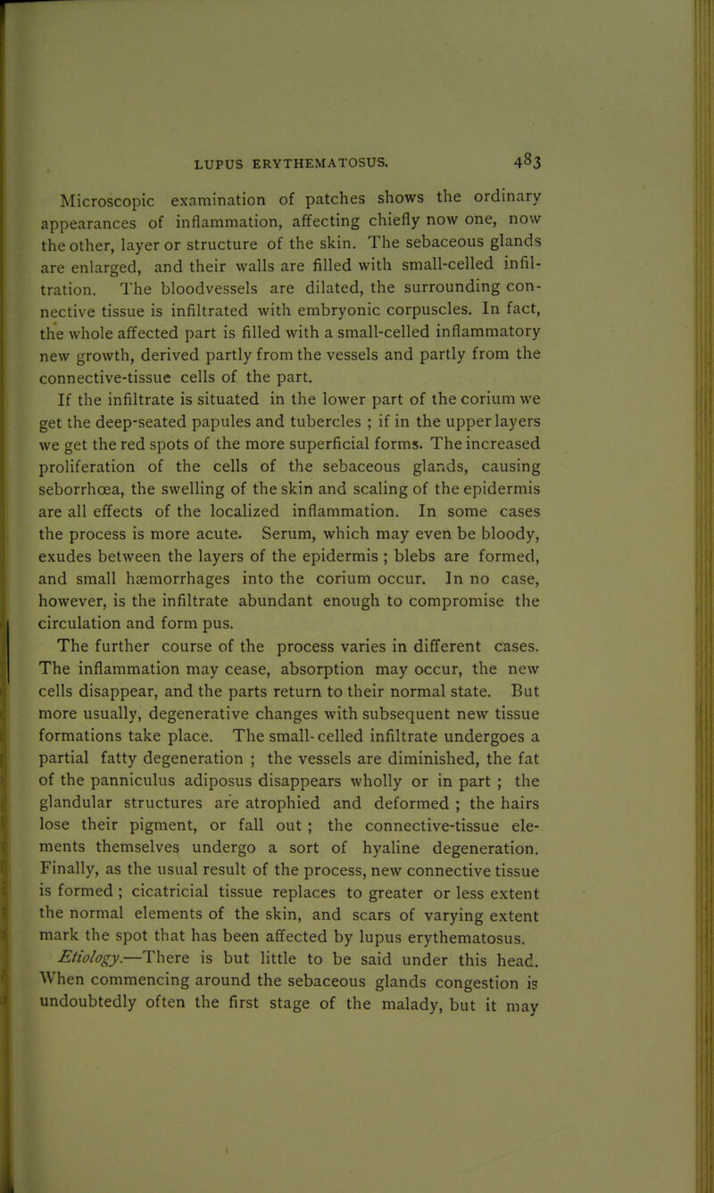 Microscopic examination of patches shows the ordinary appearances of inflammation, affecting chiefly now one, now the other, layer or structure of the skin. The sebaceous glands are enlarged, and their walls are filled with small-celled infil- tration. The bloodvessels are dilated, the surrounding con- nective tissue is infiltrated with embryonic corpuscles. In fact, the whole affected part is filled with a small-celled inflammatory new growth, derived partly from the vessels and partly from the connective-tissue cells of the part. If the infiltrate is situated in the lower part of the corium we get the deep-seated papules and tubercles ; if in the upper layers we get the red spots of the more superficial forms. The increased proliferation of the cells of the sebaceous glands, causing seborrhoea, the swelling of the skin and scaling of the epidermis are all effects of the localized inflammation. In some cases the process is more acute. Serum, which may even be bloody, exudes between the layers of the epidermis ; blebs are formed, and small haemorrhages into the corium occur. In no case, however, is the infiltrate abundant enough to compromise the circulation and form pus. The further course of the process varies in different cases. The inflammation may cease, absorption may occur, the new cells disappear, and the parts return to their normal state. But more usually, degenerative changes with subsequent new tissue formations take place. The small- celled infiltrate undergoes a partial fatty degeneration ; the vessels are diminished, the fat of the panniculus adiposus disappears wholly or in part ; the glandular structures are atrophied and deformed ; the hairs lose their pigment, or fall out ; the connective-tissue ele- ments themselves undergo a sort of hyaline degeneration. Finally, as the usual result of the process, new connective tissue is formed ; cicatricial tissue replaces to greater or less extent the normal elements of the skin, and scars of varying extent mark the spot that has been affected by lupus erythematosus. Etiology.—There is but little to be said under this head. When commencing around the sebaceous glands congestion is undoubtedly often the first stage of the malady, but it may