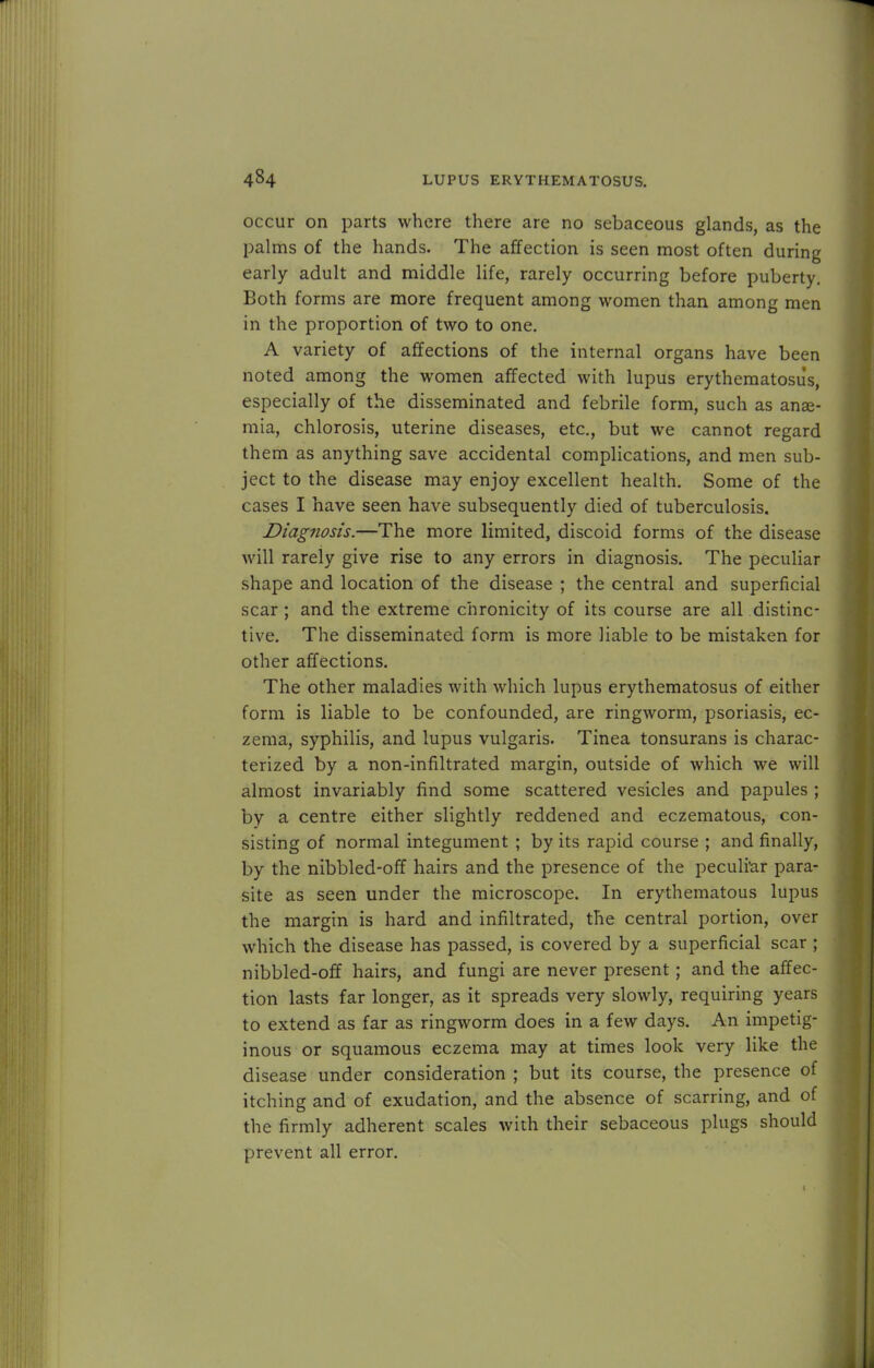 occur on parts where there are no sebaceous glands, as the palms of the hands. The affection is seen most often during early adult and middle life, rarely occurring before puberty. Both forms are more frequent among women than among men in the proportion of two to one. A variety of affections of the internal organs have been noted among the women affected with lupus erythematosus, especially of the disseminated and febrile form, such as anae- mia, chlorosis, uterine diseases, etc., but we cannot regard them as anything save accidental complications, and men sub- ject to the disease may enjoy excellent health. Some of the cases I have seen have subsequently died of tuberculosis. Diagnosis.—The more limited, discoid forms of the disease will rarely give rise to any errors in diagnosis. The peculiar shape and location of the disease ; the central and superficial scar; and the extreme chronicity of its course are all distinc- tive. The disseminated form is more liable to be mistaken for other affections. The other maladies with which lupus erythematosus of either form is liable to be confounded, are ringworm, psoriasis, ec- zema, syphilis, and lupus vulgaris. Tinea tonsurans is charac- terized by a non-infiltrated margin, outside of which we will almost invariably find some scattered vesicles and papules ; by a centre either slightly reddened and eczematous, con- sisting of normal integument ; by its rapid course ; and finally, by the nibbled-off hairs and the presence of the peculiar para- site as seen under the microscope. In erythematous lupus the margin is hard and infiltrated, the central portion, over which the disease has passed, is covered by a superficial scar ; nibbled-off hairs, and fungi are never present; and the affec- tion lasts far longer, as it spreads very slowly, requiring years to extend as far as ringworm does in a few days. An impetig- inous or squamous eczema may at times look very like the disease under consideration ; but its course, the presence of itching and of exudation, and the absence of scarring, and of the firmly adherent scales with their sebaceous plugs should prevent all error.