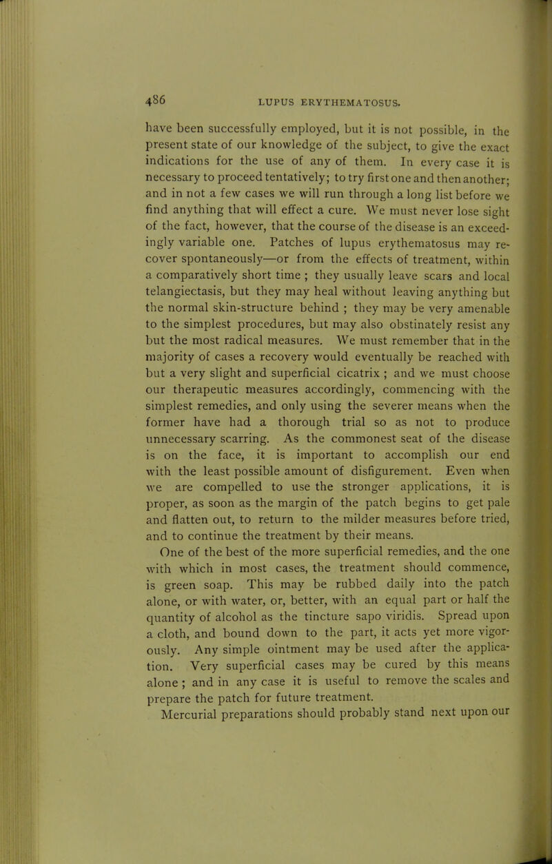 have been successfully employed, but it is not possible, in the present state of our knowledge of the subject, to give the exact indications for the use of any of them. In every case it is necessary to proceed tentatively; to try first one and then another; and in not a few cases we will run through a long list before we find anything that will effect a cure. We must never lose sight of the fact, however, that the course of the disease is an exceed- ingly variable one. Patches of lupus erythematosus may re- cover spontaneously—or from the effects of treatment, within a comparatively short time ; they usually leave scars and local telangiectasis, but they may heal without leaving anything but the normal skin-structure behind ; they may be very amenable to the simplest procedures, but may also obstinately resist any but the most radical measures. We must remember that in the majority of cases a recovery would eventually be reached with but a very slight and superficial cicatrix ; and we must choose our therapeutic measures accordingly, commencing with the simplest remedies, and only using the severer means when the former have had a thorough trial so as not to produce unnecessary scarring. As the commonest seat of the disease is on the face, it is important to accomplish our end with the least possible amount of disfigurement. Even when we are compelled to use the stronger applications, it is proper, as soon as the margin of the patch begins to get pale and flatten out, to return to the milder measures before tried, and to continue the treatment by their means. One of the best of the more superficial remedies, and the one with which in most cases, the treatment should commence, is green soap. This may be rubbed daily into the patch alone, or with water, or, better, with an equal part or half the quantity of alcohol as the tincture sapo viridis. Spread upon a cloth, and bound down to the part, it acts yet more vigor- ously. Any simple ointment may be used after the applica- tion. Very superficial cases may be cured by this means alone; and in any case it is useful to remove the scales and prepare the patch for future treatment. Mercurial preparations should probably stand next upon our