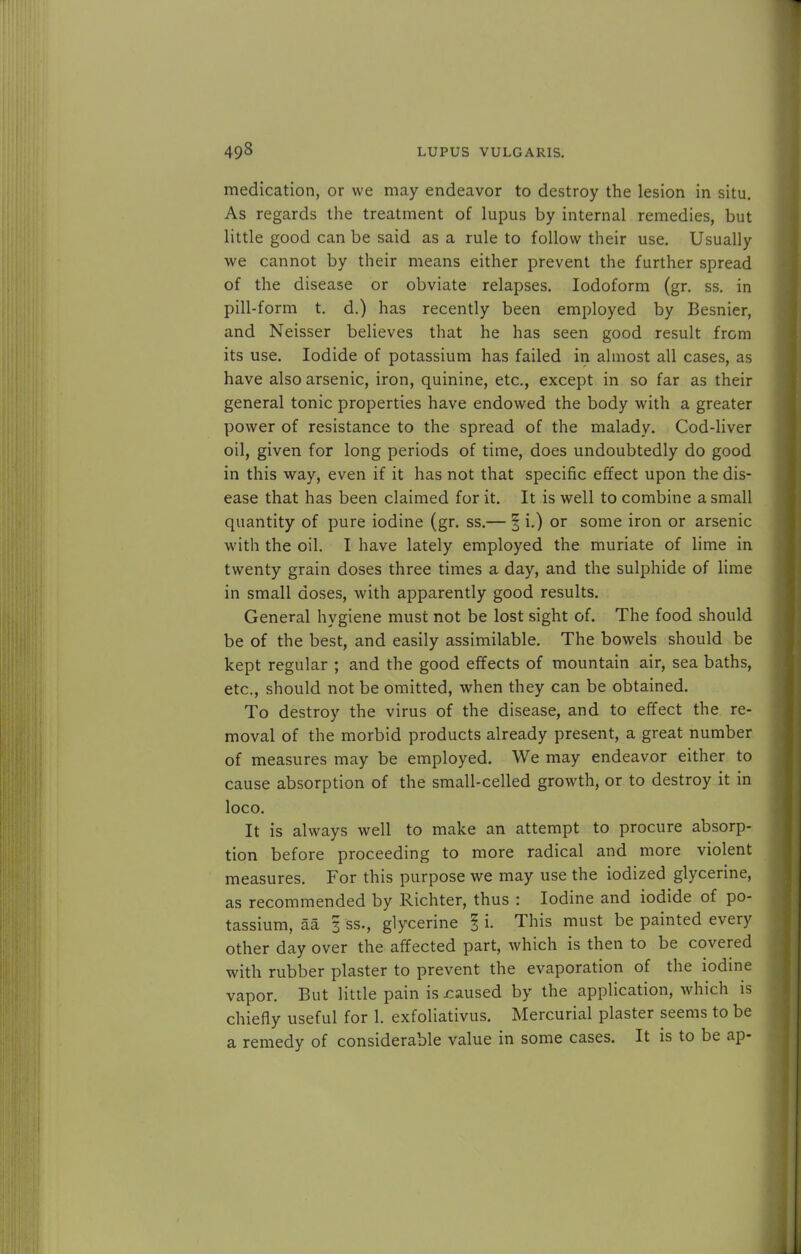 medication, or we may endeavor to destroy the lesion in situ. As regards the treatment of lupus by internal remedies, but little good can be said as a rule to follow their use. Usually we cannot by their means either prevent the further spread of the disease or obviate relapses. Iodoform (gr. ss. in pill-form t. d.) has recently been employed by Besnier, and Neisser believes that he has seen good result from its use. Iodide of potassium has failed in almost all cases, as have also arsenic, iron, quinine, etc., except in so far as their general tonic properties have endowed the body with a greater power of resistance to the spread of the malady. Cod-liver oil, given for long periods of time, does undoubtedly do good in this way, even if it has not that specific effect upon the dis- ease that has been claimed for it. It is well to combine a small quantity of pure iodine (gr. ss.— § i.) or some iron or arsenic with the oil. I have lately employed the muriate of lime in twenty grain doses three times a day, and the sulphide of lime in small doses, with apparently good results. General hygiene must not be lost sight of. The food should be of the best, and easily assimilable. The bowels should be kept regular ; and the good effects of mountain air, sea baths, etc., should not be omitted, when they can be obtained. To destroy the virus of the disease, and to effect the re- moval of the morbid products already present, a great number of measures may be employed. We may endeavor either to cause absorption of the small-celled growth, or to destroy it in loco. It is always well to make an attempt to procure absorp- tion before proceeding to more radical and more violent measures. For this purpose we may use the iodized glycerine, as recommended by Richter, thus : Iodine and iodide of po- tassium, aa 3 ss., glycerine I i. This must be painted every other day over the affected part, which is then to be covered with rubber plaster to prevent the evaporation of the iodine vapor. But little pain is caused by the application, which is chiefly useful for 1. exfoliativus. Mercurial plaster seems to be a remedy of considerable value in some cases. It is to be ap-