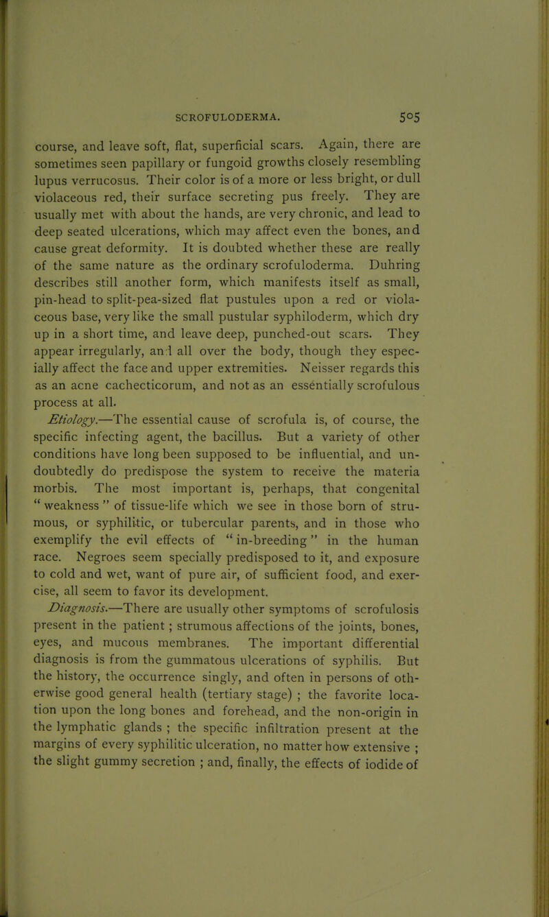 course, and leave soft, flat, superficial scars. Again, there are sometimes seen papillary or fungoid growths closely resembling lupus verrucosus. Their color is of a more or less bright, or dull violaceous red, their surface secreting pus freely. They are usually met with about the hands, are very chronic, and lead to deep seated ulcerations, which may affect even the bones, and cause great deformity. It is doubted whether these are really of the same nature as the ordinary scrofuloderma. Duhring describes still another form, which manifests itself as small, pin-head to split-pea-sized flat pustules upon a red or viola- ceous base, very like the small pustular syphiloderm, which dry up in a short time, and leave deep, punched-out scars. They appear irregularly, an:l all over the body, though they espec- ially affect the face and upper extremities. Neisser regards this as an acne cachecticorum, and not as an essentially scrofulous process at all. Etiology.—The essential cause of scrofula is, of course, the specific infecting agent, the bacillus. But a variety of other conditions have long been supposed to be influential, and un- doubtedly do predispose the system to receive the materia morbis. The most important is, perhaps, that congenital  weakness  of tissue-life which we see in those born of stru- mous, or syphilitic, or tubercular parents, and in those who exemplify the evil effects of  in-breeding in the human race. Negroes seem specially predisposed to it, and exposure to cold and wet, want of pure air, of sufficient food, and exer- cise, all seem to favor its development. Diagnosis.—There are usually other symptoms of scrofulosis present in the patient ; strumous affections of the joints, bones, eyes, and mucous membranes. The important differential diagnosis is from the gummatous ulcerations of syphilis. But the history, the occurrence singly, and often in persons of oth- erwise good general health (tertiary stage) ; the favorite loca- tion upon the long bones and forehead, and the non-origin in the lymphatic glands ; the specific infiltration present at the margins of every syphilitic ulceration, no matter how extensive ; the slight gummy secretion ; and, finally, the effects of iodide of