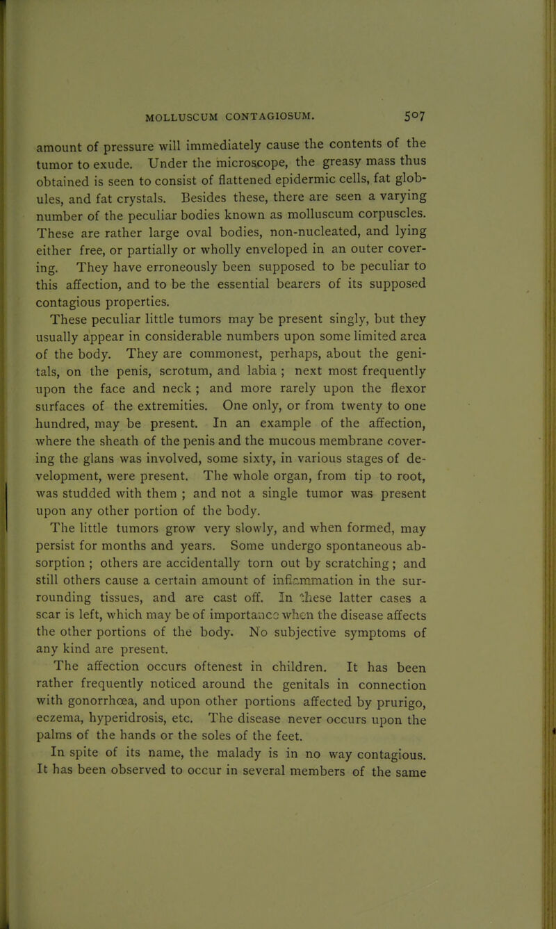 amount of pressure will immediately cause the contents of the tumor to exude. Under the microscope, the greasy mass thus obtained is seen to consist of flattened epidermic cells, fat glob- ules, and fat crystals. Besides these, there are seen a varying number of the peculiar bodies known as molluscum corpuscles. These are rather large oval bodies, non-nucleated, and lying either free, or partially or wholly enveloped in an outer cover- ing. They have erroneously been supposed to be peculiar to this affection, and to be the essential bearers of its supposed contagious properties. These peculiar little tumors may be present singly, but they usually appear in considerable numbers upon some limited area of the body. They are commonest, perhaps, about the geni- tals, on the penis, scrotum, and labia ; next most frequently upon the face and neck ; and more rarely upon the flexor surfaces of the extremities. One only, or from twenty to one hundred, may be present. In an example of the affection, where the sheath of the penis and the mucous membrane cover- ing the glans was involved, some sixty, in various stages of de- velopment, were present. The whole organ, from tip to root, was studded with them ; and not a single tumor was present upon any other portion of the body. The little tumors grow very slowly, and when formed, may persist for months and years. Some undergo spontaneous ab- sorption ; others are accidentally torn out by scratching; and still others cause a certain amount of inflammation in the sur- rounding tissues, and are cast off. In these latter cases a scar is left, which may be of importance when the disease affects the other portions of the body. No subjective symptoms of any kind are present. The affection occurs oftenest in children. It has been rather frequently noticed around the genitals in connection with gonorrhoea, and upon other portions affected by prurigo, eczema, hyperidrosis, etc. The disease never occurs upon the palms of the hands or the soles of the feet. In spite of its name, the malady is in no way contagious. It has been observed to occur in several members of the same