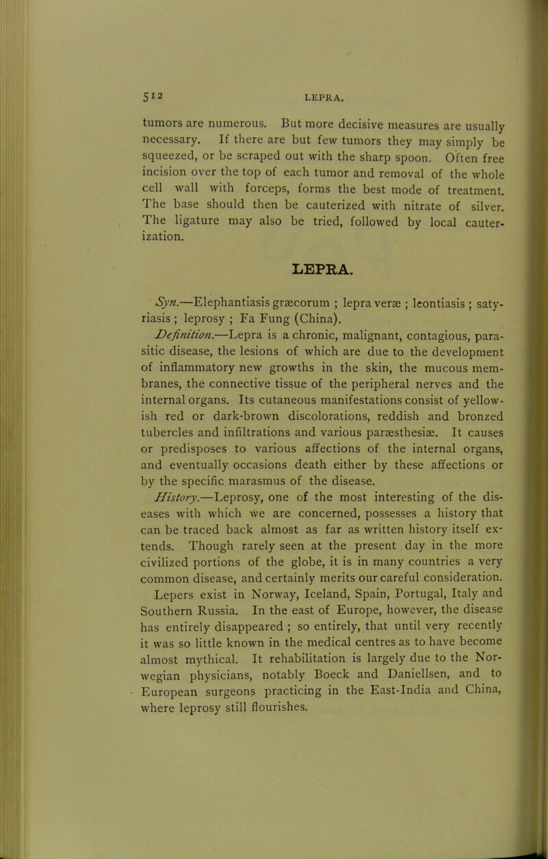 tumors are numerous. But more decisive measures are usually necessary. If there are but few tumors they may simply be squeezed, or be scraped out with the sharp spoon. Often free incision over the top of each tumor and removal of the whole cell wall with forceps, forms the best mode of treatment. The base should then be cauterized with nitrate of silver. The ligature may also be tried, followed by local cauter- ization. LEPRA. Syn.—Elephantiasis graecorum ; lepra verse ; leontiasis ; saty- riasis ; leprosy ; Fa Fung (China). Definition.—Lepra is a chronic, malignant, contagious, para- sitic disease, the lesions of which are due to the development of inflammatory new growths in the skin, the mucous mem- branes, the connective tissue of the peripheral nerves and the internal organs. Its cutaneous manifestations consist of yellow- ish red or dark-brown discolorations, reddish and bronzed tubercles and infiltrations and various paresthesias. It causes or predisposes to various affections of the internal organs, and eventually occasions death either by these affections or by the specific marasmus of the disease. History.—Leprosy, one of the most interesting of the dis- eases with which we are concerned, possesses a history that can be traced back almost as far as written history itself ex- tends. Though rarely seen at the present day in the more civilized portions of the globe, it is in many countries a very common disease, and certainly merits our careful consideration. Lepers exist in Norway, Iceland, Spain, Portugal, Italy and Southern Russia. In the east of Europe, however, the disease has entirely disappeared ; so entirely, that until very recently it was so little known in the medical centres as to have become almost mythical. It rehabilitation is largely due to the Nor- wegian physicians, notably Boeck and Daniellsen, and to European surgeons practicing in the East-India and China, where leprosy still flourishes.