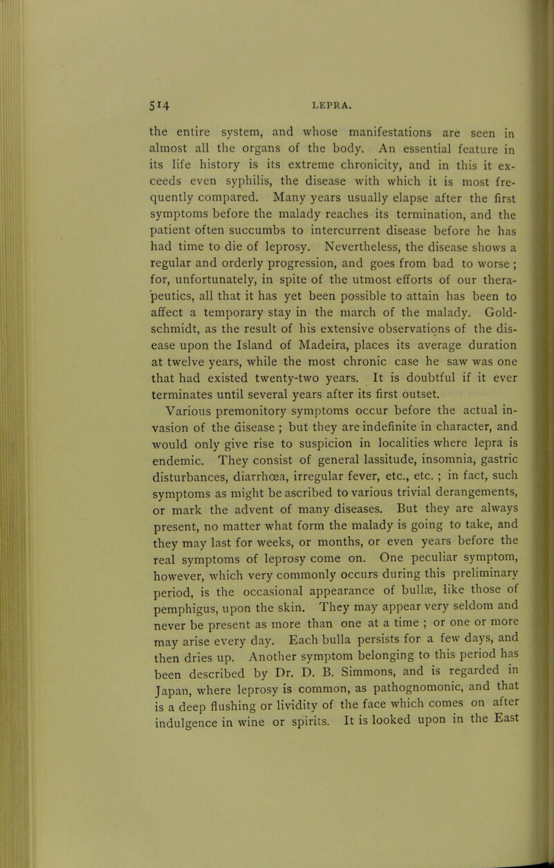 the entire system, and whose manifestations are seen in almost all the organs of the body. An essential feature in its life history is its extreme chronicity, and in this it ex- ceeds even syphilis, the disease with which it is most fre- quently compared. Many years usually elapse after the first symptoms before the malady reaches its termination, and the patient often succumbs to intercurrent disease before he has had time to die of leprosy. Nevertheless, the disease shows a regular and orderly progression, and goes from bad to worse ; for, unfortunately, in spite of the utmost efforts of our thera- peutics, all that it has yet been possible to attain has been to affect a temporary stay in the march of the malady. Gold- schmidt, as the result of his extensive observations of the dis- ease upon the Island of Madeira, places its average duration at twelve years, while the most chronic case he saw was one that had existed twenty-two years. It is doubtful if it ever terminates until several years after its first outset. Various premonitory symptoms occur before the actual in- vasion of the disease ; but they are indefinite in character, and would only give rise to suspicion in localities where lepra is endemic. They consist of general lassitude, insomnia, gastric disturbances, diarrhoea, irregular fever, etc., etc. ; in fact, such symptoms as might be ascribed to various trivial derangements, or mark the advent of many diseases. But they are always present, no matter what form the malady is going to take, and they may last for weeks, or months, or even years before the real symptoms of leprosy come on. One peculiar symptom, however, which very commonly occurs during this preliminary period, is the occasional appearance of bullae, like those of pemphigus, upon the skin. They may appear very seldom and never be present as more than one at a time ; or one or more may arise every day. Each bulla persists for a few days, and then dries up. Another symptom belonging to this period has been described by Dr. D. B. Simmons, and is regarded in Japan, where leprosy is common, as pathognomonic, and that is a deep flushing or lividity of the face which comes on after indulgence in wine or spirits. It is looked upon in the East