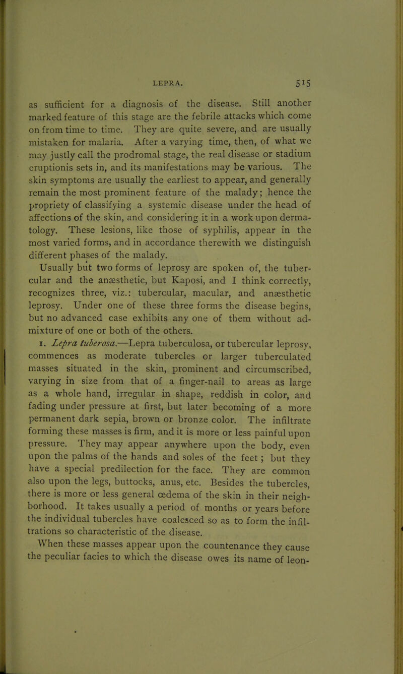 as sufficient for a diagnosis of the disease. Still another marked feature of this stage are the febrile attacks which come on from time to time. They are quite severe, and are usually mistaken for malaria. After a varying time, then, of what we may justly call the prodromal stage, the real disease or stadium cruptionis sets in, and its manifestations may be various. The skin symptoms are usually the earliest to appear, and generally remain the most prominent feature of the malady; hence the propriety of classifying a systemic disease under the head of affections of the skin, and considering it in a work upon derma- tology. These lesions, like those of syphilis, appear in the most varied forms, and in accordance therewith we distinguisli different phases of the malady. Usually but two forms of leprosy are spoken of, the tuber- cular and the anaesthetic, but Kaposi, and I think correctly, recognizes three, viz.: tubercular, macular, and anaesthetic leprosy. Under one of these three forms the disease begins, but no advanced case exhibits any one of them without ad- mixture of one or both of the others. 1. Lepra tuberosa.—Lepra tuberculosa, or tubercular leprosy, commences as moderate tubercles or larger tuberculated masses situated in the skin, prominent and circumscribed, varying in size from that of a finger-nail to areas as large as a whole hand, irregular in shape, reddish in color, and fading under pressure at first, but later becoming of a more permanent dark sepia, brown or bronze color. The infiltrate forming these masses is firm, and it is more or less painful upon pressure. They may appear anywhere upon the body, even upon the palms of the hands and soles of the feet; but they have a special predilection for the face. They are common also upon the legs, buttocks, anus, etc. Besides the tubercles, there is more or less general oedema of the skin in their neigh- borhood. It takes usually a period of months or years before the individual tubercles have coalesced so as to form the infil- trations so characteristic of the disease. When these masses appear upon the countenance they cause the peculiar facies to which the disease owes its name of leon-