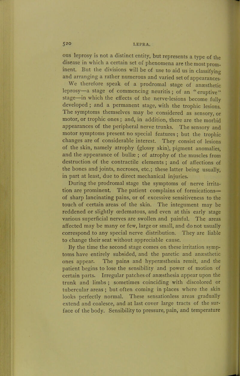 ous leprosy is not a distinct entity, but represents a type of the disease in which a certain set of phenomena are the most prom- inent. But the divisions will be of use to aid us in classifying and arranging a rather numerous and varied set of appearances- We therefore speak of a prodromal stage of ansesthetic leprosy—a stage of commencing neuritis ; of an  eruptive  stage—in which the effects of the nerve-lesions become fully developed ; and a permanent stage, with the trophic lesions. The symptoms themselves may be considered as sensory, or motor, or trophic ones ; and, in addition, there are the morbid appearances of the peripheral nerve trunks. The sensory and motor symptoms present no special features ; but the trophic changes are of considerable interest. They consist of lesions of the skin, namely atrophy (glossy skin), pigment anomalies, and the appearance of bullae ; of atrophy of the muscles from destruction of the contractile elements ; and of affections of the bones and joints, necroses, etc.; these latter being usually, in part at least, due to direct mechanical injuries. During the prodromal stage the symptoms of nerve irrita- tion are prominent. The patient complains of formications— of sharp lancinating pains, or of excessive sensitiveness to the touch of certain areas of the skin. The integument may be reddened or slightly cedematous, and even at this early stage various superficial nerves are swollen and painful. The areas affected may be many or few, large or small, and do not usually correspond to any special nerve distribution. They are liable to change their seat without appreciable cause. By the time the second stage comes on these irritation symp- toms have entirely subsided, and the paretic and ansesthetic ones appear. The pains and hyperesthesia remit, and the patient begins to lose the sensibility and power of motion of certain parts. Irregular patches of anaesthesia appear upon the trunk and limbs ; sometimes coinciding with discolored or tubercular areas ; but often coming in places where the skin looks perfectly normal. These sensationless areas gradually extend and coalesce, and at last cover large tracts of the sur- face of the body. Sensibility to pressure, pain, and temperature