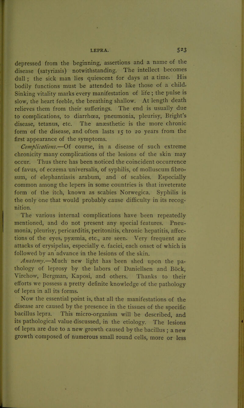 depressed from the beginning, assertions and a name of the disease (satyriasis) notwithstanding. The intellect becomes dull ; the sick man lies quiescent for days at a time. His bodily functions must be attended to like those of a child. Sinking vitality marks every manifestation of life ; the pulse is slow, the heart feeble, the breathing shallow. At length death relieves them from their sufferings. The end is usually due to complications, to diarrhoea, pneumonia, pleurisy, Bright's disease, tetanus, etc. The ansesthetic is the more chronic form of the disease, and often lasts 15 to 20 years from the first appearance of the symptoms. Complications.—Of course, in a disease of such extreme chronicity many complications of the lesions of the skin may occur. Thus there has been noticed the coincident occurrence of favus, of eczema universalis, of syphilis, of molluscum fibro- sum, of elephantiasis arabum, and of scabies. Especially common among the lepers in some countries is that inveterate form of the itch, known as scabies Norwegica. Syphilis is the only one that would probably cause difficulty in its recog- nition. The various internal complications have been repeatedly mentioned, and do not present any special features. Pneu- monia, pleurisy, pericarditis, peritonitis, chronic hepatitis, affec- tions of the eyes, pyaemia, etc., are seen. Very frequent are attacks of erysipelas, especially e. faciei, each onset of which is followed by an advance in the lesions of the skin. Anatomy.—Much new light has been shed upon the pa- thology of leprosy by the labors of Daniellsen and Bock, Virchow, Bergman, Kaposi, and others. Thanks to their efforts we possess a pretty definite knowledge of the pathology of lepra in all its forms. Now the essential point is, that all the manifestations of the disease are caused by the presence in the tissues of the specific bacillus lepra. This micro-organism will be described, and its pathological value discussed, in the etiology. The lesions of lepra are due to a new growth caused by the bacillus ; a new growth composed of numerous small round cells, more or less