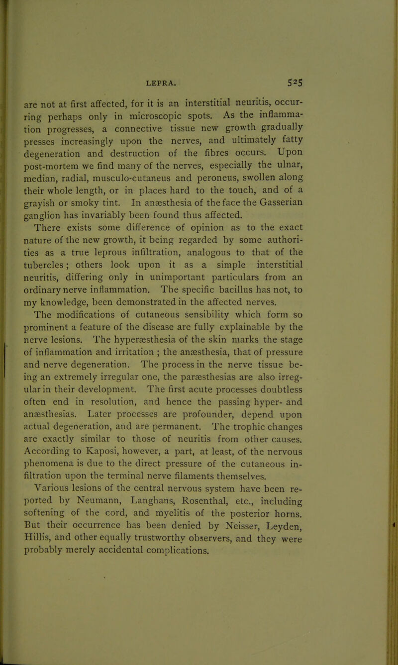 are not at first affected, for it is an interstitial neuritis, occur- ring perhaps only in microscopic spots. As the inflamma- tion progresses, a connective tissue new growth gradually presses increasingly upon the nerves, and ultimately fatty degeneration and destruction of the fibres occurs. Upon post-mortem we find many of the nerves, especially the ulnar, median, radial, musculo-cutaneus and peroneus, swollen along their whole length, or in places hard to the touch, and of a grayish or smoky tint. In anaesthesia of the face the Gasserian ganglion has invariably been found thus affected. There exists some difference of opinion as to the exact nature of the new growth, it being regarded by some authori- ties as a true leprous infiltration, analogous to that of the tubercles; others look upon it as a simple interstitial neuritis, differing only in unimportant particulars from an ordinary nerve inflammation. The specific bacillus has not, to my knowledge, been demonstrated in the affected nerves. The modifications of cutaneous sensibility which form so prominent a feature of the disease are fully explainable by the nerve lesions. The hyperesthesia of the skin marks the stage of inflammation and irritation ; the anaesthesia, that of pressure and nerve degeneration. The process in the nerve tissue be- ing an extremely irregular one, the paresthesias are also irreg- ular in their development. The first acute processes doubtless often end in resolution, and hence the passing hyper- and anaesthesias. Later processes are profounder, depend upon actual degeneration, and are permanent. The trophic changes are exactly similar to those of neuritis from other causes. According to Kaposi, however, a part, at least, of the nervous phenomena is due to the direct pressure of the cutaneous in- filtration upon the terminal nerve filaments themselves. Various lesions of the central nervous system have been re- ported by Neumann, Langhans, Rosenthal, etc., including softening of the cord, and myelitis of the posterior horns. But their occurrence has been denied by Neisser, Leyden, Hillis, and other equally trustworthy observers, and they were probably merely accidental complications.
