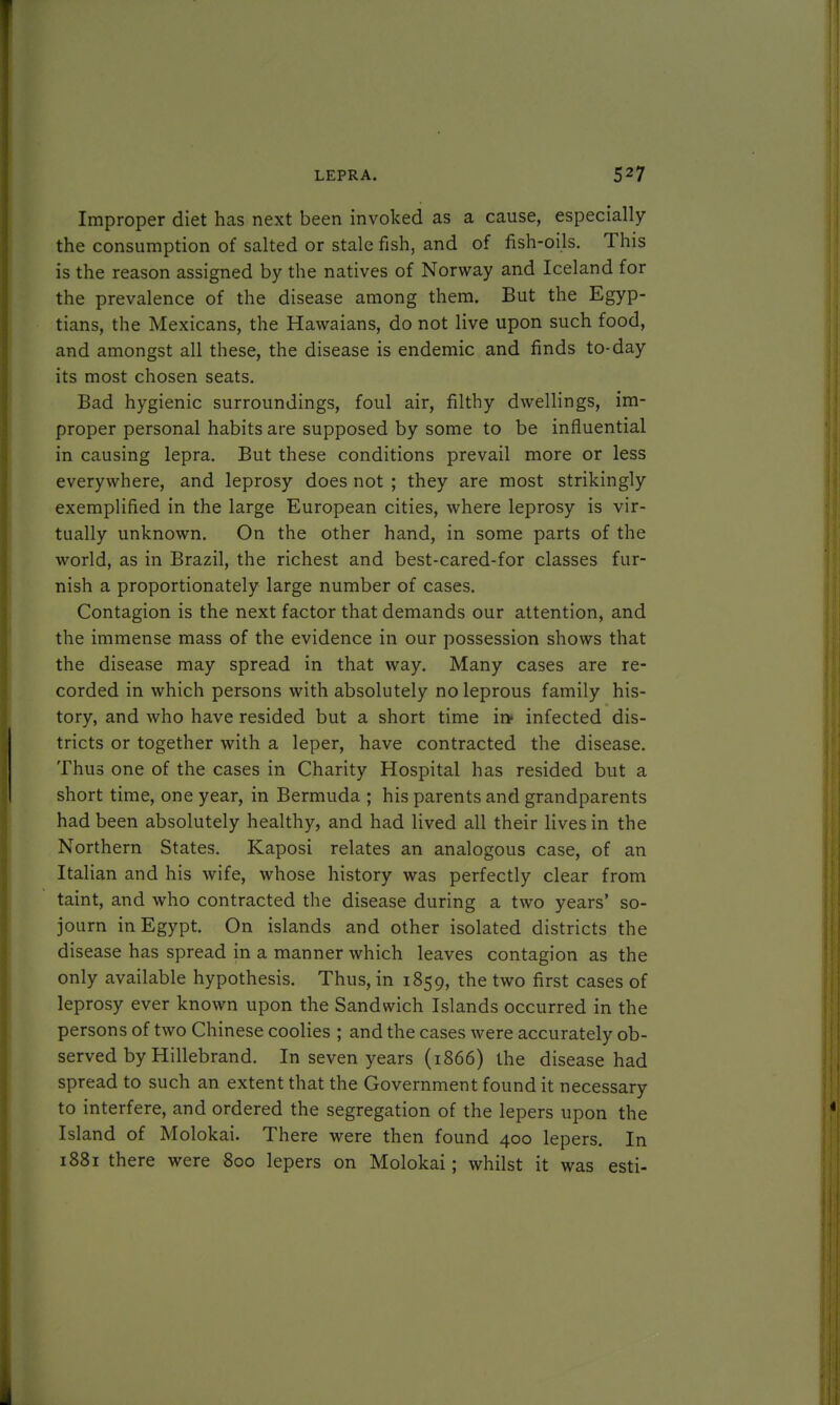 Improper diet has next been invoked as a cause, especially the consumption of salted or stale fish, and of fish-oils. This is the reason assigned by the natives of Norway and Iceland for the prevalence of the disease among them. But the Egyp- tians, the Mexicans, the Hawaians, do not live upon such food, and amongst all these, the disease is endemic and finds to-day its most chosen seats. Bad hygienic surroundings, foul air, filthy dwellings, im- proper personal habits are supposed by some to be influential in causing lepra. But these conditions prevail more or less everywhere, and leprosy does not ; they are most strikingly exemplified in the large European cities, where leprosy is vir- tually unknown. On the other hand, in some parts of the world, as in Brazil, the richest and best-cared-for classes fur- nish a proportionately large number of cases. Contagion is the next factor that demands our attention, and the immense mass of the evidence in our possession shows that the disease may spread in that way. Many cases are re- corded in which persons with absolutely no leprous family his- tory, and who have resided but a short time ir> infected dis- tricts or together with a leper, have contracted the disease. Thus one of the cases in Charity Hospital has resided but a short time, one year, in Bermuda ; his parents and grandparents had been absolutely healthy, and had lived all their lives in the Northern States. Kaposi relates an analogous case, of an Italian and his wife, whose history was perfectly clear from taint, and who contracted the disease during a two years' so- journ in Egypt. On islands and other isolated districts the disease has spread in a manner which leaves contagion as the only available hypothesis. Thus, in 1859, the two first cases of leprosy ever known upon the Sandwich Islands occurred in the persons of two Chinese coolies ; and the cases were accurately ob- served by Hillebrand. In seven years (1866) the disease had spread to such an extent that the Government found it necessary to interfere, and ordered the segregation of the lepers upon the Island of Molokai. There were then found 400 lepers. In 1881 there were 800 lepers on Molokai; whilst it was esti-