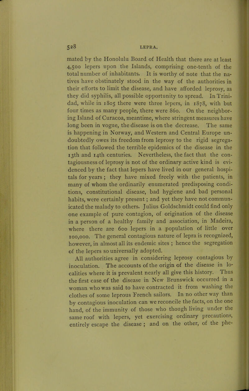 mated by the Honolulu Board of Health that there are at least 4,500 lepers upon the Islands, comprising one-tenth of the total number of inhabitants. It is worthy of note that the na- tives have obstinately stood in the way of the authorities in their efforts to limit the disease, and have afforded leprosy, as they did syphilis, all possible opportunity to spread. In Trini- dad, while in 1805 there were three lepers, in 1878, with but four times as many people, there were 860. On the neighbor- ing Island of Curacoa, meantime, where stringent measures have long been in vogue, the disease is on the decrease. The same is happening in Norway, and Western and Central Europe un- doubtedly owes its freedom from leprosy to the rigid segrega- tion that followed the terrible epidemics of the disease in the 13th and 14th centuries. Nevertheless, the fact that the con- tagiousness of leprosy is not of the ordinary active kind is evi- denced by the fact that lepers have lived in our general hospi- tals for years ; they have mixed freely with the patients, in many of whom the ordinarily enumerated predisposing condi- tions, constitutional disease, bad hygiene and bad personal habits, were certainly present; and yet they have not commun- icated the malady to others. Julius Goldschmidt could find only one example of pure contagion, of origination of the disease in a person of a healthy family and association, in Madeira, where there are 600 lepers in a population of little over 100,000. The general contagious nature of lepra is recognized, however, in almost all its endemic sites ; hence the segregation of the lepers so universally adopted. All authorities agree in considering leprosy contagious by inoculation. The accounts of the origin of the disease in lo- calities where it is prevalent nearly all give this history. Thus the first case of the disease in New Brunswick occurred in a woman who was said to have contracted it from washing the clothes of some leprous French sailors. In no other way than by contagious inoculation can we reconcile the facts, on the one hand, of the immunity of those who though living under the same roof with lepers, yet exercising ordinary precautions, entirely escape the disease ; and on the other, of the phe-