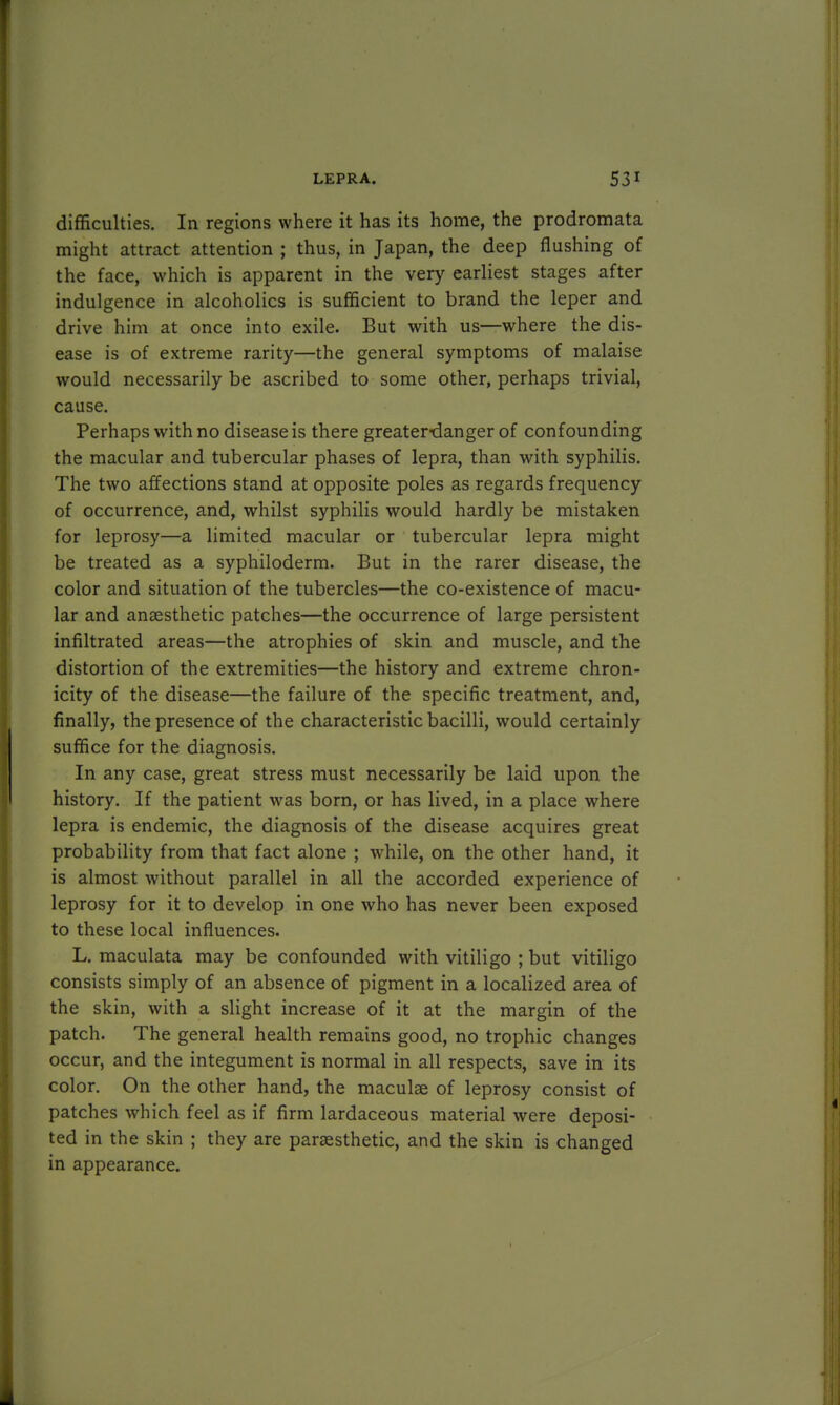 difficulties. In regions where it has its home, the prodromata might attract attention ; thus, in Japan, the deep flushing of the face, which is apparent in the very earliest stages after indulgence in alcoholics is sufficient to brand the leper and drive him at once into exile. But with us—where the dis- ease is of extreme rarity—the general symptoms of malaise would necessarily be ascribed to some other, perhaps trivial, cause. Perhaps with no disease is there greaterdanger of confounding the macular and tubercular phases of lepra, than with syphilis. The two affections stand at opposite poles as regards frequency of occurrence, and, whilst syphilis would hardly be mistaken for leprosy—a limited macular or tubercular lepra might be treated as a syphiloderm. But in the rarer disease, the color and situation of the tubercles—the co-existence of macu- lar and anaesthetic patches—the occurrence of large persistent infiltrated areas—the atrophies of skin and muscle, and the distortion of the extremities—the history and extreme chron- icity of the disease—the failure of the specific treatment, and, finally, the presence of the characteristic bacilli, would certainly suffice for the diagnosis. In any case, great stress must necessarily be laid upon the history. If the patient was born, or has lived, in a place where lepra is endemic, the diagnosis of the disease acquires great probability from that fact alone ; while, on the other hand, it is almost without parallel in all the accorded experience of leprosy for it to develop in one who has never been exposed to these local influences. L. maculata may be confounded with vitiligo ; but vitiligo consists simply of an absence of pigment in a localized area of the skin, with a slight increase of it at the margin of the patch. The general health remains good, no trophic changes occur, and the integument is normal in all respects, save in its color. On the other hand, the maculae of leprosy consist of patches which feel as if firm lardaceous material were deposi- ted in the skin ; they are paraesthetic, and the skin is changed in appearance.