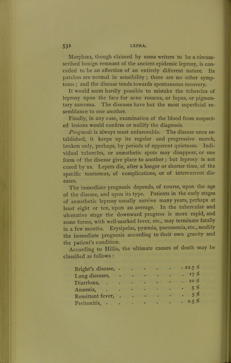Morphoea, though claimed by some writers to be a circum- scribed benign remnant of the ancient epidemic leprosy, is con- ceded to be an affection of an entirely different nature. Its patches are normal in sensibility ; there are no other symp- toms ; and the disease tends towards spontaneous recovery. It would seem hardly possible to mistake the tubercles of leprosy upon the face for acne rosacea, or lupus, or pigmen- tary sarcoma. The diseases have but the most superficial re- semblance to one another. Finally, in any case, examination of the blood from suspect- ed lesions would confirm or nullify the diagnosis. Prognosis is always most unfavorable. The disease once es- tablished, it keeps up its regular and progressive march, broken only, perhaps, by periods of apparent quietness. Indi- vidual tubercles, or anaesthetic spots may disappear, or one form of the disease give place to another ; but leprosy is not cured by us. Lepers die, after a longer or shorter time, of the specific marasmus, of complications, or of intercurrent dis- eases. The immediate prognosis depends, of course, upon the age of the disease, and upon its type. Patients in the early stages of anesthetic leprosy usually survive many years, perhaps at least eight or ten, upon an average. In the tubercular and ulcerative stage the downward progress is more rapid, and some forms, with well-marked fever, etc., may terminate fatally in a few months. Erysipelas, pyaemia, pneumonia, etc., modify the immediate prognosis according to their own gravity and the patient's condition. According to Hillis, the ultimate causes of death may be classified as follows : Bright's disease, Lung diseases, Diarrhoea, Anaemia, Remittent fever, Peritonitis, . 17 $ 10 $ 5^ 5* 2-5 i