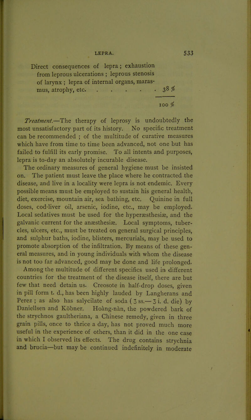 Direct consequences of lepra; exhaustion from leprous ulcerations ; leprous stenosis of larynx ; lepra of internal organs, maras- mus, atrophy, etc 38 # 100 i Treatment.—The therapy of leprosy is undoubtedly the most unsatisfactory part of its history. No specific treatment can be recommended ; of the multitude of curative measures which have from time to time been advanced, not one but has failed to fulfill its early promise. To all intents and purposes, lepra is to-day an absolutely incurable disease. The ordinary measures of general hygiene must be insisted on. The patient must leave the place where he contracted the disease, and live in a locality were lepra is not endemic. Every possible means must be employed to sustain his general health, diet, exercise, mountain air, sea bathing, etc. Quinine in full doses, cod-liver oil, arsenic, iodine, etc., may be employed. Local sedatives must be used for the hyperaesthesise, and the galvanic current for the anaesthesias. Local symptoms, tuber- cles, ulcers, etc., must be treated on general surgical principles, and sulphur baths, iodine, blisters, mercurials, may be used to promote absorption of the infiltration. By means of these gen- eral measures, and in young individuals with whom the disease is not too far advanced, good may be done and life prolonged. Among the multitude of different specifics used in different countries for the treatment of the disease itself, there are but few that need detain us. Creosote in half-drop doses, given in pill form t. d., has been highly lauded by Langherans and Perez ; as also has salycilate of soda ( 3 ss.— 3 i. d. die) by Daniellsen and Kobner. Hoang-nan, the powdered bark of the strychnos gaultheriana, a Chinese remedy, given in three grain pills, once to thrice a day, has not proved much more useful in the experience of others, than it did in the one case in which I observed its effects. The drug contains strychnia and brucia—but may be continued indefinitely in moderate A