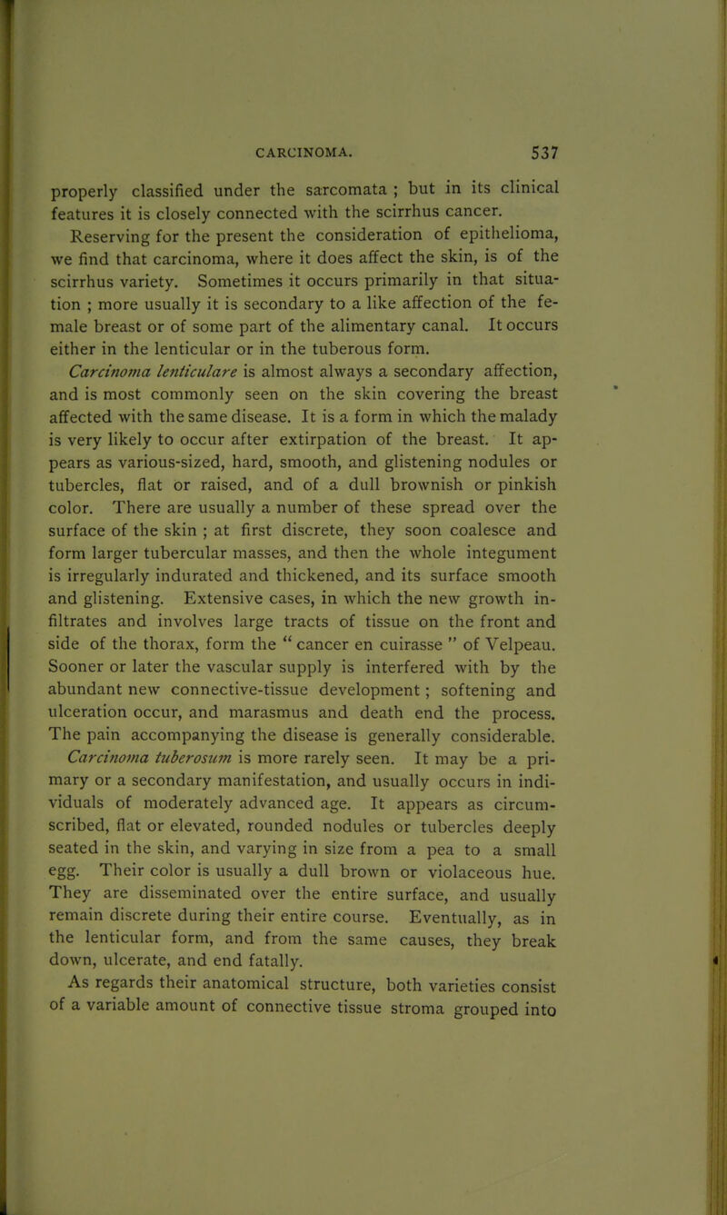properly classified under the sarcomata ; but in its clinical features it is closely connected with the scirrhus cancer. Reserving for the present the consideration of epithelioma, we find that carcinoma, where it does affect the skin, is of the scirrhus variety. Sometimes it occurs primarily in that situa- tion ; more usually it is secondary to a like affection of the fe- male breast or of some part of the alimentary canal. It occurs either in the lenticular or in the tuberous form. Carcinoma lenticulare is almost always a secondary affection, and is most commonly seen on the skin covering the breast affected with the same disease. It is a form in which the malady is very likely to occur after extirpation of the breast. It ap- pears as various-sized, hard, smooth, and glistening nodules or tubercles, flat or raised, and of a dull brownish or pinkish color. There are usually a number of these spread over the surface of the skin ; at first discrete, they soon coalesce and form larger tubercular masses, and then the whole integument is irregularly indurated and thickened, and its surface smooth and glistening. Extensive cases, in which the new growth in- filtrates and involves large tracts of tissue on the front and side of the thorax, form the  cancer en cuirasse  of Velpeau. Sooner or later the vascular supply is interfered with by the abundant new connective-tissue development; softening and ulceration occur, and marasmus and death end the process. The pain accompanying the disease is generally considerable. Carcinoma tuberosum is more rarely seen. It may be a pri- mary or a secondary manifestation, and usually occurs in indi- viduals of moderately advanced age. It appears as circum- scribed, flat or elevated, rounded nodules or tubercles deeply seated in the skin, and varying in size from a pea to a small egg. Their color is usually a dull brown or violaceous hue. They are disseminated over the entire surface, and usually remain discrete during their entire course. Eventually, as in the lenticular form, and from the same causes, they break down, ulcerate, and end fatally. As regards their anatomical structure, both varieties consist of a variable amount of connective tissue stroma grouped into