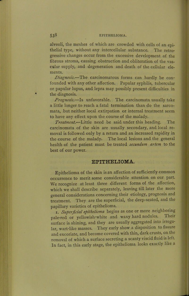 alveoli, the meshes of which are crowded with cells of an epi- thelial type, without any intercellular substance. The retro- gressive changes occur from the excessive development of the fibrous stroma, causing obstruction and obliteration of the vas- cular supply, and degeneration and death of the cellular ele- ments. Diagnosis.—The carcinomatous forms can hardly be con- founded with any other affection. Papular syphilis, tubercular or papular lupus, and lepra may possibly present difficulties in the diagnosis. Prognosis.—Is unfavorable. The carcinomata usually take a little longer to reach a fatal termination than do the sarco- mata, but neither local extirpation or internal treatment seem to have any effect upon the course of the malady. Treatment.—Little need be said under this heading. The carcinomata of the skin are usually secondary, and local re- moval is followed only by a return and an increased rapidity in the course of the malady. The local lesions and the general health of the patient must be treated secundum artem to the best of our power. EPITHELIOMA. Epithelioma of the skin is an affection of sufficiently common occurrence to merit some considerable attention on our part. We recognize at least three different forms of the affection, which we shall describe separately, leaving till later the more general considerations concerning their etiology, prognosis and treatment. They are the superficial, the deep-seated, and the papillary varieties of epithelioma. i. Superficial epithelioma begins as one or more neighboring pale-red or yellowish-white and waxy hard nodules. Their surface is shining, and they are usually aggregated into irregu- lar, wart-like masses. They early show a disposition to fissure and excoriate, and become covered with thin, dark crusts, on the removal of which a surface secreting a scanty viscid fluid is left. In fact, in this early stage, the epithelioma looks exactly like a