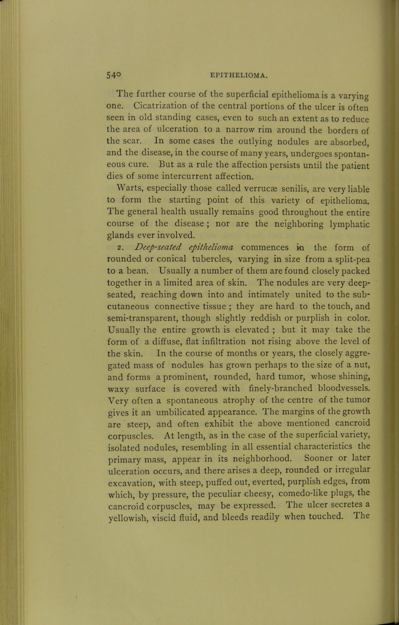 The further course of the superficial epithelioma is a varying one. Cicatrization of the central portions of the ulcer is often seen in old standing cases, even to such an extent as to reduce the area of ulceration to a narrow rim around the borders of the scar. In some cases the outlying nodules are absorbed, and the disease, in the course of many years, undergoes spontan- eous cure. But as a rule the affection persists until the patient dies of some intercurrent affection. Warts, especially those called verrucae senilis, are very liable to form the starting point of this variety of epithelioma. The general health usually remains good throughout the entire course of the disease; nor are the neighboring lymphatic glands ever involved. 2. Deep-seated epithelioma commences ki the form of rounded or conical tubercles, varying in size from a split-pea to a bean. Usually a number of them are found closely packed together in a limited area of skin. The nodules are very deep- seated, reaching down into and intimately united to the sub- cutaneous connective tissue ; they are hard to the touch, and semi-transparent, though slightly reddish or purplish in color. Usually the entire growth is elevated ; but it may take the form of a diffuse, flat infiltration not rising above the level of the skin. In the course of months or years, the closely aggre- gated mass of nodules has grown perhaps to the size of a nut, and forms a prominent, rounded, hard tumor, whose shining, waxy surface is covered with finely-branched bloodvessels. Very often a spontaneous atrophy of the centre of the tumor gives it an umbilicated appearance. The margins of the growth are steep, and often exhibit the above mentioned cancroid corpuscles. At length, as in the case of the superficial variety, isolated nodules, resembling in all essential characteristics the primary mass, appear in its neighborhood. Sooner or later ulceration occurs, and there arises a deep, rounded or irregular excavation, with steep, puffed out, everted, purplish edges, from which, by pressure, the peculiar cheesy, comedo-like plugs, the cancroid corpuscles, may be expressed. The ulcer secretes a yellowish, viscid fluid, and bleeds readily when touched. The