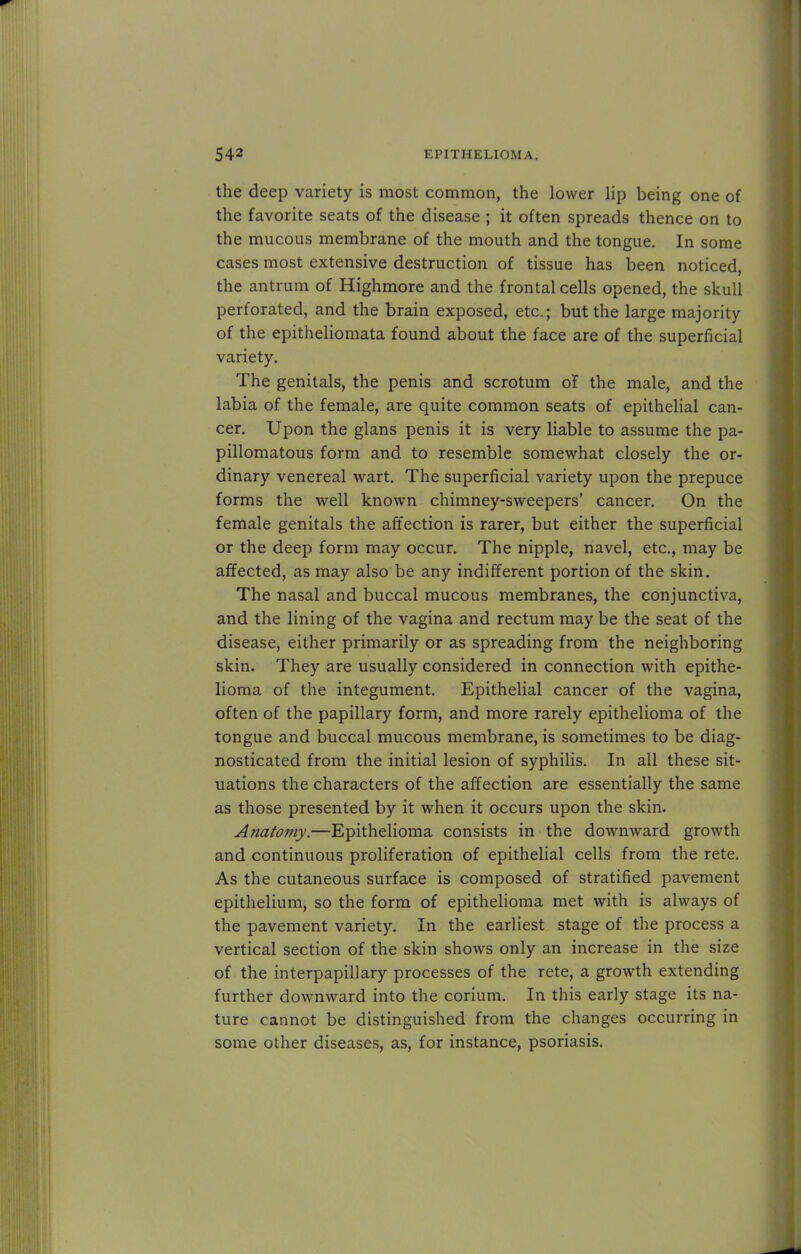 the deep variety is most common, the lower lip being one of the favorite seats of the disease ; it often spreads thence on to the mucous membrane of the mouth and the tongue. In some cases most extensive destruction of tissue has been noticed, the antrum of Highmore and the frontal cells opened, the skull perforated, and the brain exposed, etc.; but the large majority of the epitheliomata found about the face are of the superficial variety. The genitals, the penis and scrotum of the male, and the labia of the female, are quite common seats of epithelial can- cer. Upon the glans penis it is very liable to assume the pa- pillomatous form and to resemble somewhat closely the or- dinary venereal wart. The superficial variety upon the prepuce forms the well known chimney-sweepers' cancer. On the female genitals the affection is rarer, but either the superficial or the deep form may occur. The nipple, navel, etc., may be affected, as may also be any indifferent portion of the skin. The nasal and buccal mucous membranes, the conjunctiva, and the lining of the vagina and rectum may be the seat of the disease, either primarily or as spreading from the neighboring skin. They are usually considered in connection with epithe- lioma of the integument. Epithelial cancer of the vagina, often of the papillary form, and more rarely epithelioma of the tongue and buccal mucous membrane, is sometimes to be diag- nosticated from the initial lesion of syphilis. In all these sit- uations the characters of the affection are essentially the same as those presented by it when it occurs upon the skin. Anatomy.—Epithelioma consists in the downward growth and continuous proliferation of epithelial cells from the rete. As the cutaneous surface is composed of stratified pavement epithelium, so the form of epithelioma met with is always of the pavement variety. In the earliest stage of the process a vertical section of the skin shows only an increase in the size of the interpapillary processes of the rete, a growth extending further downward into the corium. In this early stage its na- ture cannot be distinguished from the changes occurring in some other diseases, as, for instance, psoriasis.