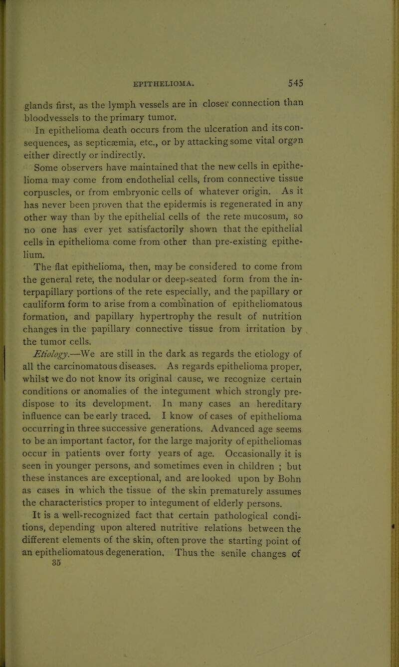 glands first, as the lymph vessels are in closer connection than bloodvessels to the primary tumor. In epithelioma death occurs from the ulceration and its con- sequences, as septicaemia, etc., or by attacking some vital orgsn either directly or indirectly. Some observers have maintained that the new cells in epithe- lioma may come from endothelial cells, from connective tissue corpuscles, or from embryonic cells of whatever origin. As it has never been proven that the epidermis is regenerated in any other way than by the epithelial cells of the rete mucosum, so no one has ever yet satisfactorily shown that the epithelial cells in epithelioma come from other than pre-existing epithe- lium. The flat epithelioma, then, may be considered to come from the general rete, the nodular or deep-seated form from the in- terpapillary portions of the rete especially, and the papillary or cauliform form to arise from a combination of epitheliomatous formation, and papillary hypertrophy the result of nutrition changes in the papillary connective tissue from irritation by the tumor cells. Etiology.—We are still in the dark as regards the etiology of all the carcinomatous diseases. As regards epithelioma proper, whilst we do not know its original cause, we recognize certain conditions or anomalies of the integument which strongly pre- dispose to its development. In many cases an hereditary influence can be early traced. I know of cases of epithelioma occurring in three successive generations. Advanced age seems to be an important factor, for the large majority of epitheliomas occur in patients over forty years of age. Occasionally it is seen in younger persons, and sometimes even in children ; but these instances are exceptional, and are looked upon by Bohn as cases in which the tissue of the skin prematurely assumes the characteristics proper to integument of elderly persons. It is a well-recognized fact that certain pathological condi- tions, depending upon altered nutritive relations between the different elements of the skin, often prove the starting point of an epitheliomatous degeneration. Thus the senile changes of 35