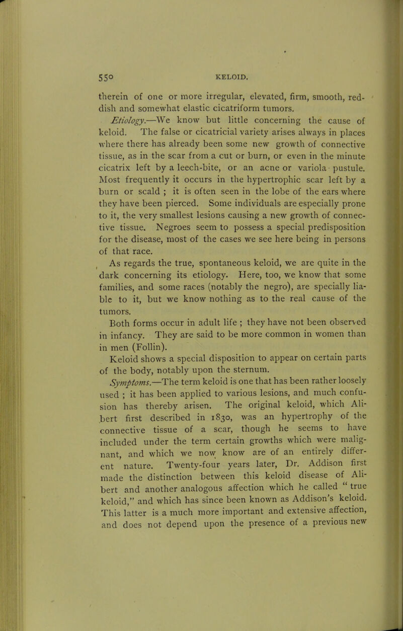 therein of one or more irregular, elevated, firm, smooth, red- dish and somewhat elastic cicatriform tumors. Etiology.—We know but little concerning the cause of keloid. The false or cicatricial variety arises always in places where there has already been some new growth of connective tissue, as in the scar from a cut or burn, or even in the minute cicatrix left by a leech-bite, or an acne or variola pustule. Most frequently it occurs in the hypertrophic scar left by a burn or scald ; it is often seen in the lobe of the ears where they have been pierced. Some individuals are especially prone to it, the very smallest lesions causing a new growth of connec- tive tissue. Negroes seem to possess a special predisposition for the disease, most of the cases we see here being in persons of that race. As regards the true, spontaneous keloid, we are quite in the dark concerning its etiology. Here, too, we know that some families, and some races (notably the negro), are specially lia- ble to it, but we know nothing as to the real cause of the tumors. Both forms occur in adult life ; they have not been observed in infancy. They are said to be more common in women than in men (Follin). Keloid shows a special disposition to appear on certain parts of the body, notably upon the sternum. Symptoms.—The term keloid is one that has been rather loosely used ; it has been applied to various lesions, and much confu- sion has thereby arisen. The original keloid, which Ali- bert first described in 1830, was an hypertrophy of the connective tissue of a scar, though he seems to have included under the term certain growths which were malig- nant, and which we now know are of an entirely differ- ent nature. Twenty-four years later, Dr. Addison first made the distinction between this keloid disease of Ah- bert and another analogous affection which he called  true keloid, and which has since been known as Addison's keloid. This latter is a much more important and extensive affection, and does not depend upon the presence of a previous new