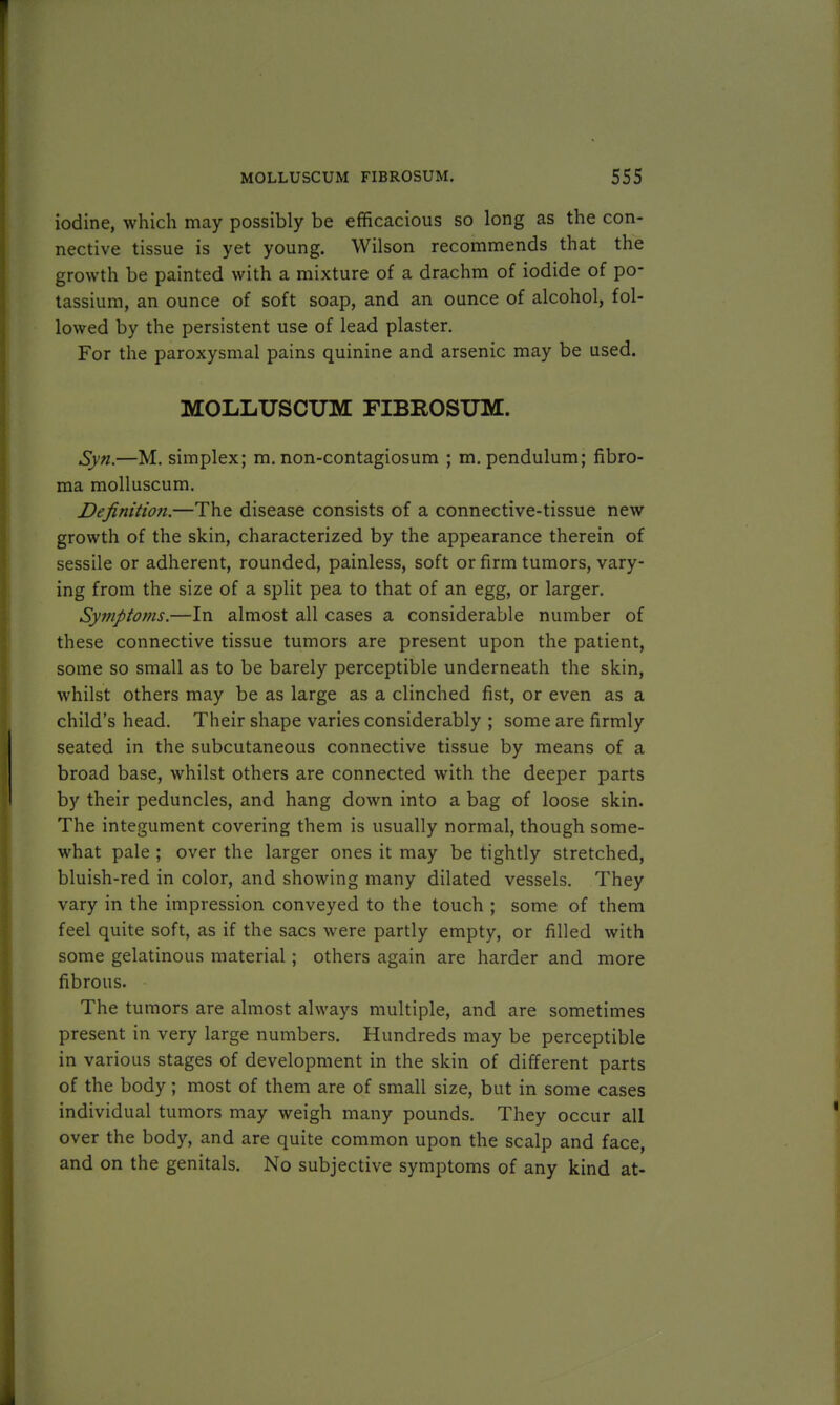 iodine, which may possibly be efficacious so long as the con- nective tissue is yet young. Wilson recommends that the growth be painted with a mixture of a drachm of iodide of po- tassium, an ounce of soft soap, and an ounce of alcohol, fol- lowed by the persistent use of lead plaster. For the paroxysmal pains quinine and arsenic may be used. MOLLUSCUM FIBROSUM. Syn.—M. simplex; m. non-contagiosum ; m. pendulum; fibro- ma molluscum. Definition.—The disease consists of a connective-tissue new growth of the skin, characterized by the appearance therein of sessile or adherent, rounded, painless, soft or firm tumors, vary- ing from the size of a split pea to that of an egg, or larger. Symptoms.—In almost all cases a considerable number of these connective tissue tumors are present upon the patient, some so small as to be barely perceptible underneath the skin, whilst others may be as large as a clinched fist, or even as a child's head. Their shape varies considerably ; some are firmly seated in the subcutaneous connective tissue by means of a broad base, whilst others are connected with the deeper parts by their peduncles, and hang down into a bag of loose skin. The integument covering them is usually normal, though some- what pale ; over the larger ones it may be tightly stretched, bluish-red in color, and showing many dilated vessels. They vary in the impression conveyed to the touch ; some of them feel quite soft, as if the sacs were partly empty, or filled with some gelatinous material; others again are harder and more fibrous. The tumors are almost always multiple, and are sometimes present in very large numbers. Hundreds may be perceptible in various stages of development in the skin of different parts of the body ; most of them are of small size, but in some cases individual tumors may weigh many pounds. They occur all over the body, and are quite common upon the scalp and face, and on the genitals. No subjective symptoms of any kind at-