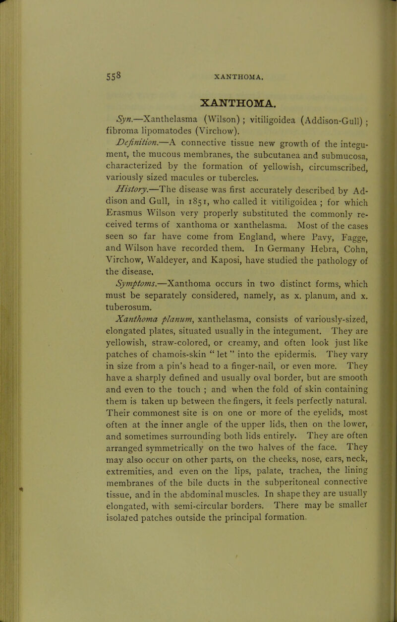 XANTHOMA. Syn.—Xanthelasma (Wilson) ; vitiligoidea (Addison-Gull) ; fibroma lipomatodes (Virchow). Definition.—A connective tissue new growth of the integu- ment, the mucous membranes, the subcutanea and submucosa, characterized by the formation of yellowish, circumscribed, variously sized macules or tubercles. History.—The disease was first accurately described by Ad- dison and Gull, in 1851, who called it vitiligoidea ; for which Erasmus Wilson very properly substituted the commonly re- ceived terms of xanthoma or xanthelasma. Most of the cases seen so far have come from England, where Pavy, Fagge, and Wilson have recorded them. In Germany Hebra, Cohn, Virchow, Waldeyer, and Kaposi, have studied the pathology of the disease. Symptoms.—Xanthoma occurs in two distinct forms, which must be separately considered, namely, as x. planum, and x. tuberosum. Xanthoma planum, xanthelasma, consists of variously-sized, elongated plates, situated usually in the integument. They are yellowish, straw-colored, or creamy, and often look just like patches of chamois-skin  let  into the epidermis. They vary in size from a pin's head to a finger-nail, or even more. They have a sharply defined and usually oval border, but are smooth and even to the touch ; and when the fold of skin containing them is taken up between the fingers, it feels perfectly natural. Their commonest site is on one or more of the eyelids, most often at the inner angle of the upper lids, then on the lower, and sometimes surrounding both lids entirely. They are often arranged symmetrically on the two halves of the face. They may also occur on other parts, on the cheeks, nose, ears, neck, extremities, and even on the lips, palate, trachea, the lining membranes of the bile ducts in the subperitoneal connective tissue, and in the abdominal muscles. In shape they are usually elongated, with semi-circular borders. There may be smaller isolated patches outside the principal formation,