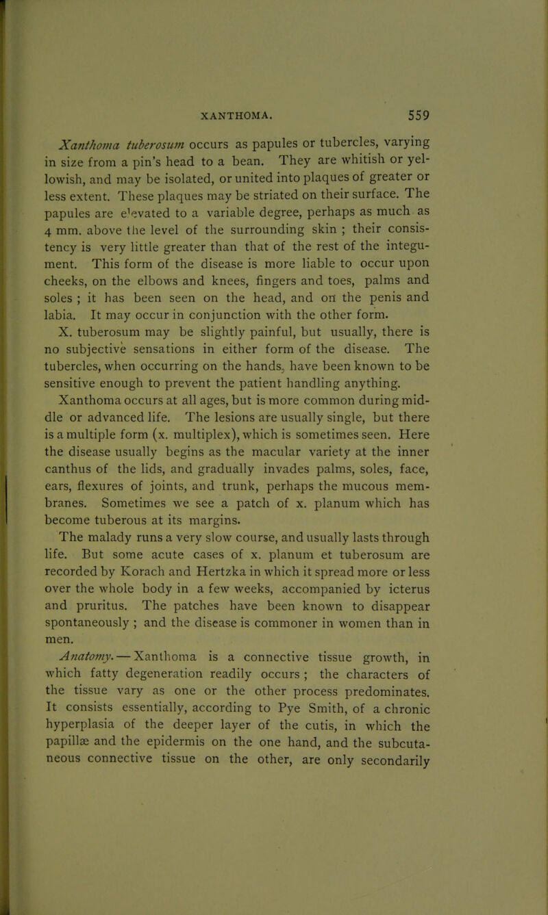 Xanthoma tuberosum occurs as papules or tubercles, varying in size from a pin's head to a bean. They are whitish or yel- lowish, and may be isolated, or united into plaques of greater or less extent. These plaques may be striated on their surface. The papules are e'evated to a variable degree, perhaps as much as 4 mm. above the level of the surrounding skin ; their consis- tency is very little greater than that of the rest of the integu- ment. This form of the disease is more liable to occur upon cheeks, on the elbows and knees, fingers and toes, palms and soles ; it has been seen on the head, and on the penis and labia. It may occur in conjunction with the other form. X. tuberosum may be slightly painful, but usually, there is no subjective sensations in either form of the disease. The tubercles, when occurring on the hands, have been known to be sensitive enough to prevent the patient handling anything. Xanthoma occurs at all ages, but is more common during mid- dle or advanced life. The lesions are usually single, but there is a multiple form (x. multiplex), which is sometimes seen. Here the disease usually begins as the macular variety at the inner canthus of the lids, and gradually invades palms, soles, face, ears, flexures of joints, and trunk, perhaps the mucous mem- branes. Sometimes we see a patch of x. planum which has become tuberous at its margins. The malady runs a very slow course, and usually lasts through life. But some acute cases of x. planum et tuberosum are recorded by Korach and Hertzka in which it spread more or less over the whole body in a few weeks, accompanied by icterus and pruritus. The patches have been known to disappear spontaneously ; and the disease is commoner in women than in men. Anatomy. — Xanthoma is a connective tissue growth, in which fatty degeneration readily occurs ; the characters of the tissue vary as one or the other process predominates. It consists essentially, according to Pye Smith, of a chronic hyperplasia of the deeper layer of the cutis, in which the papillae and the epidermis on the one hand, and the subcuta- neous connective tissue on the other, are only secondarily
