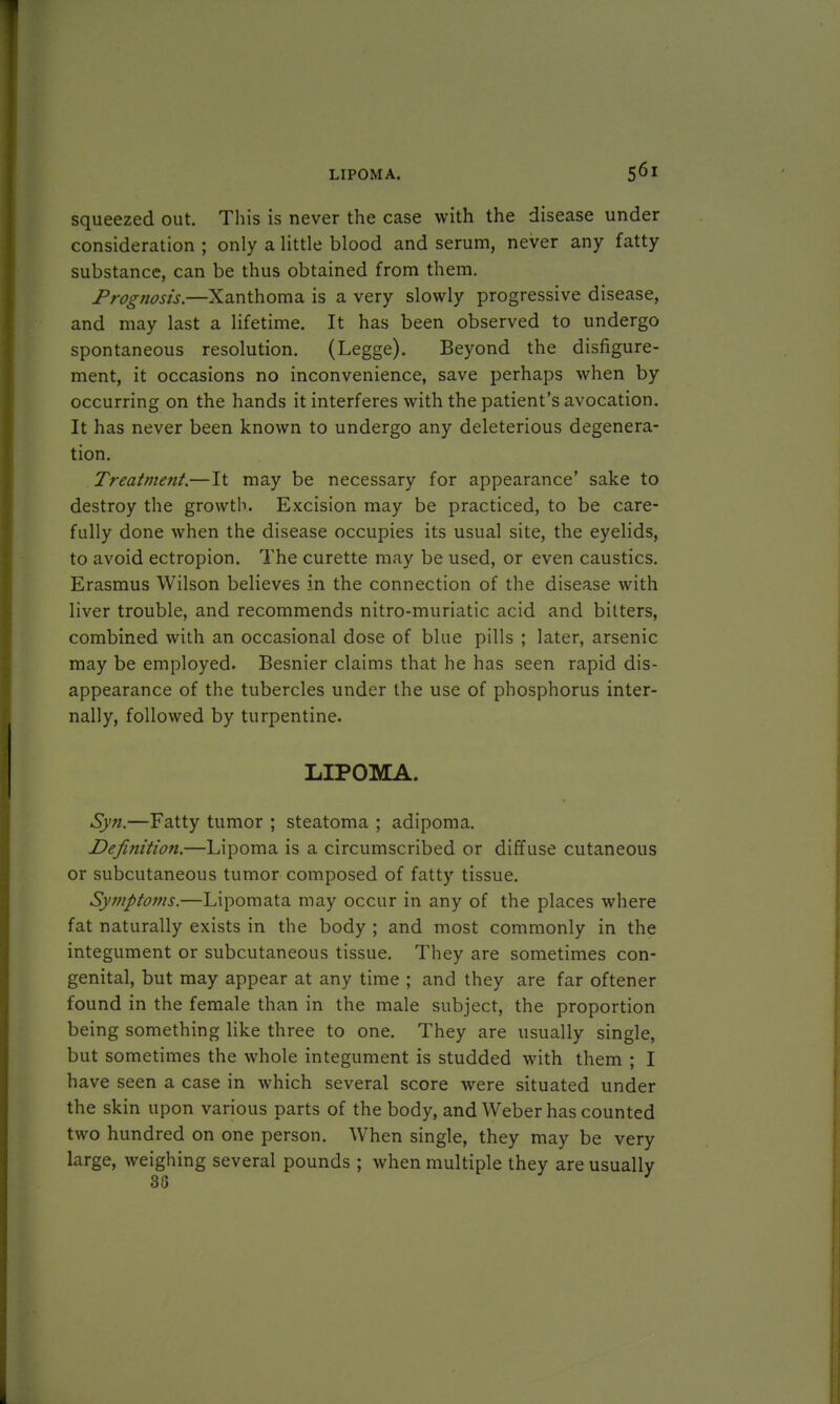 squeezed out. This is never the case with the disease under consideration ; only a little blood and serum, never any fatty substance, can be thus obtained from them. Prognosis.—Xanthoma is a very slowly progressive disease, and may last a lifetime. It has been observed to undergo spontaneous resolution. (Legge). Beyond the disfigure- ment, it occasions no inconvenience, save perhaps when by occurring on the hands it interferes with the patient's avocation. It has never been known to undergo any deleterious degenera- tion. Treatment.—It may be necessary for appearance' sake to destroy the growth. Excision may be practiced, to be care- fully done when the disease occupies its usual site, the eyelids, to avoid ectropion. The curette may be used, or even caustics. Erasmus Wilson believes in the connection of the disease with liver trouble, and recommends nitro-muriatic acid and bilters, combined with an occasional dose of blue pills ; later, arsenic may be employed. Besnier claims that he has seen rapid dis- appearance of the tubercles under the use of phosphorus inter- nally, followed by turpentine. LIPOMA. Syn.—Fatty tumor ; steatoma ; adipoma. Definition.—Lipoma is a circumscribed or diffuse cutaneous or subcutaneous tumor composed of fatty tissue. Symptoms.—Lipomata may occur in any of the places where fat naturally exists in the body ; and most commonly in the integument or subcutaneous tissue. They are sometimes con- genital, but may appear at any time ; and they are far oftener found in the female than in the male subject, the proportion being something like three to one. They are usually single, but sometimes the whole integument is studded with them ; I have seen a case in which several score were situated under the skin upon various parts of the body, and Weber has counted two hundred on one person. When single, they may be very large, weighing several pounds ; when multiple they are usually 38