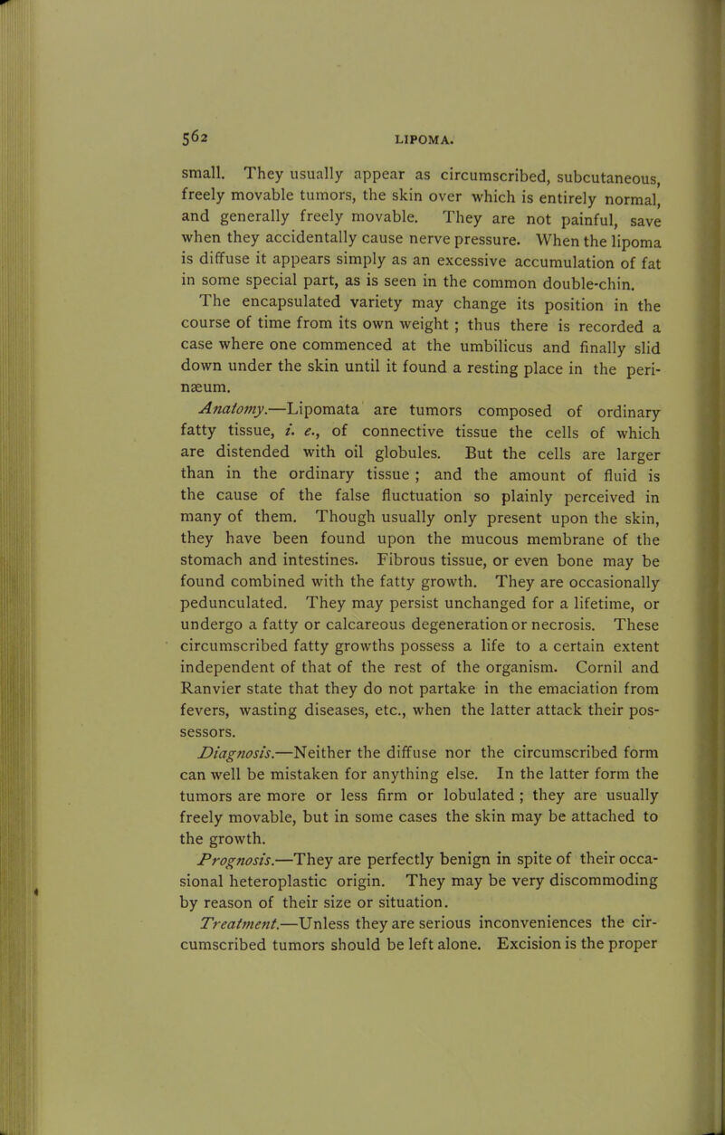 small. They usually appear as circumscribed, subcutaneous, freely movable tumors, the skin over which is entirely normal, and generally freely movable. They are not painful, save when they accidentally cause nerve pressure. When the lipoma is diffuse it appears simply as an excessive accumulation of fat in some special part, as is seen in the common double-chin. The encapsulated variety may change its position in the course of time from its own weight ; thus there is recorded a case where one commenced at the umbilicus and finally slid down under the skin until it found a resting place in the peri- nseum. Anatomy.—Lipomata are tumors composed of ordinary fatty tissue, i. <?., of connective tissue the cells of which are distended with oil globules. But the cells are larger than in the ordinary tissue ; and the amount of fluid is the cause of the false fluctuation so plainly perceived in many of them. Though usually only present upon the skin, they have been found upon the mucous membrane of the stomach and intestines. Fibrous tissue, or even bone may be found combined with the fatty growth. They are occasionally pedunculated. They may persist unchanged for a lifetime, or undergo a fatty or calcareous degeneration or necrosis. These circumscribed fatty growths possess a life to a certain extent independent of that of the rest of the organism. Cornil and Ranvier state that they do not partake in the emaciation from fevers, wasting diseases, etc., when the latter attack their pos- sessors. Diagnosis.—Neither the diffuse nor the circumscribed form can well be mistaken for anything else. In the latter form the tumors are more or less firm or lobulated ; they are usually freely movable, but in some cases the skin may be attached to the growth. Prognosis.—They are perfectly benign in spite of their occa- sional heteroplastic origin. They may be very discommoding by reason of their size or situation. Treatment.—Unless they are serious inconveniences the cir- cumscribed tumors should be left alone. Excision is the proper